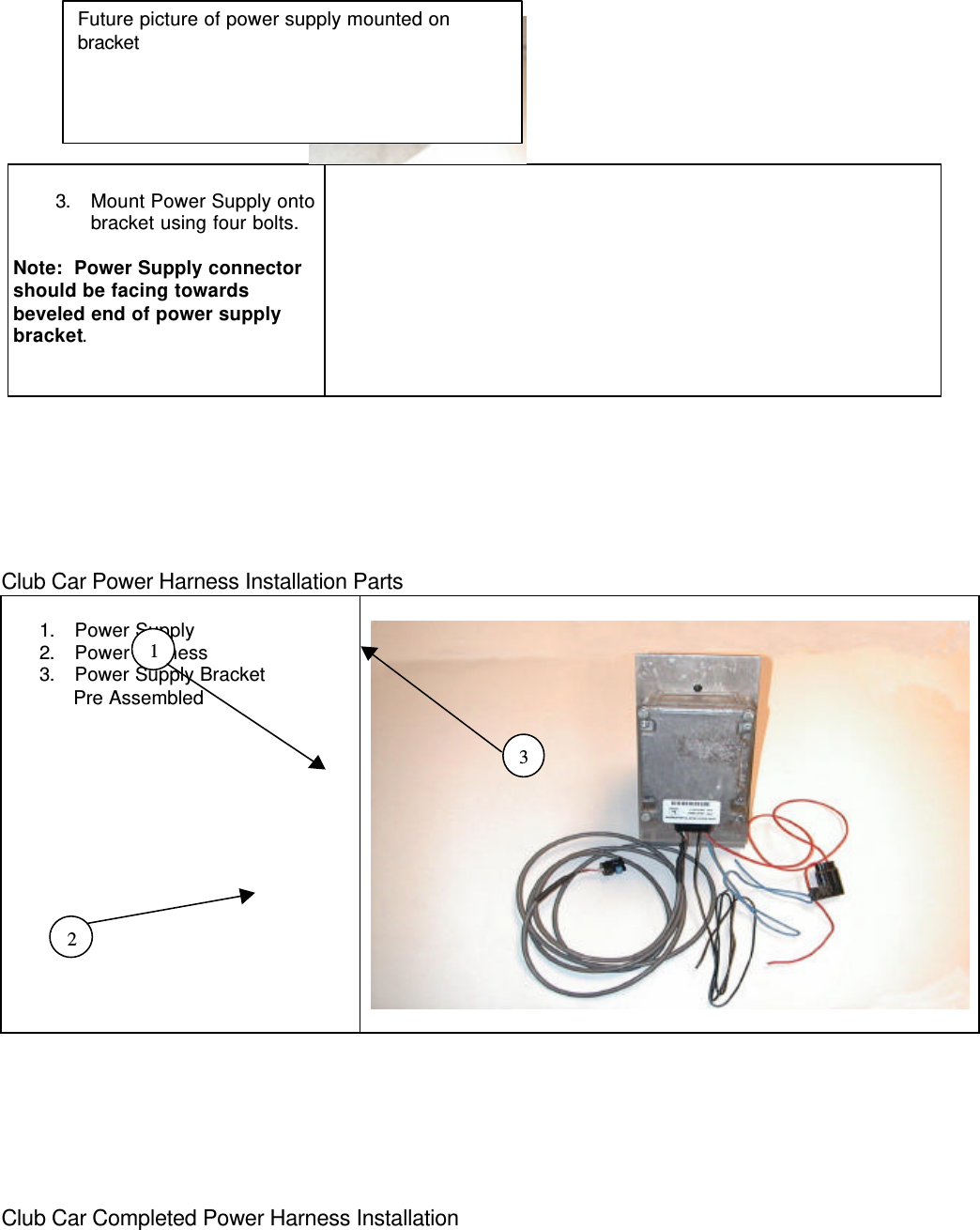 3. Mount Power Supply ontobracket using four bolts.Note:  Power Supply connectorshould be facing towardsbeveled end of power supplybracket.Club Car Power Harness Installation Parts1. Power Supply2. Power Harness3. Power Supply Bracket      Pre AssembledClub Car Completed Power Harness InstallationFuture picture of power supply mounted onbracket132