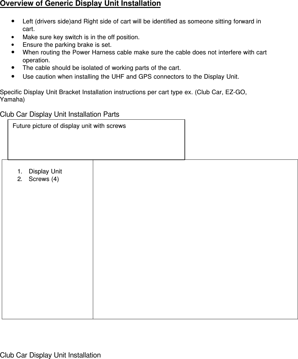 Overview of Generic Display Unit Installation• Left (drivers side)and Right side of cart will be identified as someone sitting forward incart.• Make sure key switch is in the off position.• Ensure the parking brake is set.• When routing the Power Harness cable make sure the cable does not interfere with cartoperation.• The cable should be isolated of working parts of the cart.• Use caution when installing the UHF and GPS connectors to the Display Unit.Specific Display Unit Bracket Installation instructions per cart type ex. (Club Car, EZ-GO,Yamaha)Club Car Display Unit Installation Parts1. Display Unit2. Screws (4)Club Car Display Unit InstallationFuture picture of display unit with screws