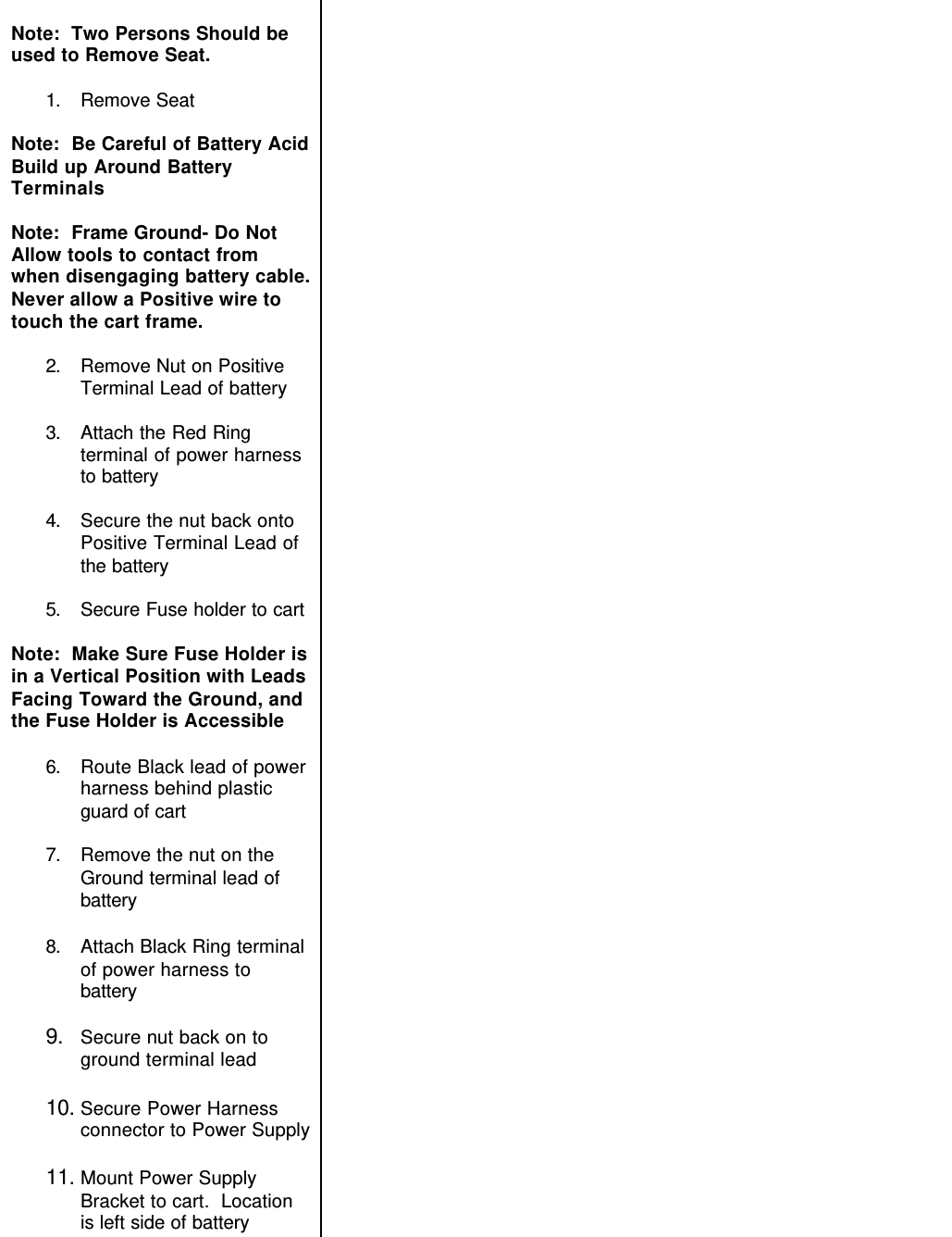 Note:  Two Persons Should beused to Remove Seat.1. Remove SeatNote:  Be Careful of Battery AcidBuild up Around BatteryTerminalsNote:  Frame Ground- Do NotAllow tools to contact fromwhen disengaging battery cable.Never allow a Positive wire totouch the cart frame.2. Remove Nut on PositiveTerminal Lead of battery3. Attach the Red Ringterminal of power harnessto battery4. Secure the nut back ontoPositive Terminal Lead ofthe battery5. Secure Fuse holder to cartNote:  Make Sure Fuse Holder isin a Vertical Position with LeadsFacing Toward the Ground, andthe Fuse Holder is Accessible6. Route Black lead of powerharness behind plasticguard of cart7. Remove the nut on theGround terminal lead ofbattery8. Attach Black Ring terminalof power harness tobattery9. Secure nut back on toground terminal lead10. Secure Power Harnessconnector to Power Supply11. Mount Power SupplyBracket to cart.  Locationis left side of battery