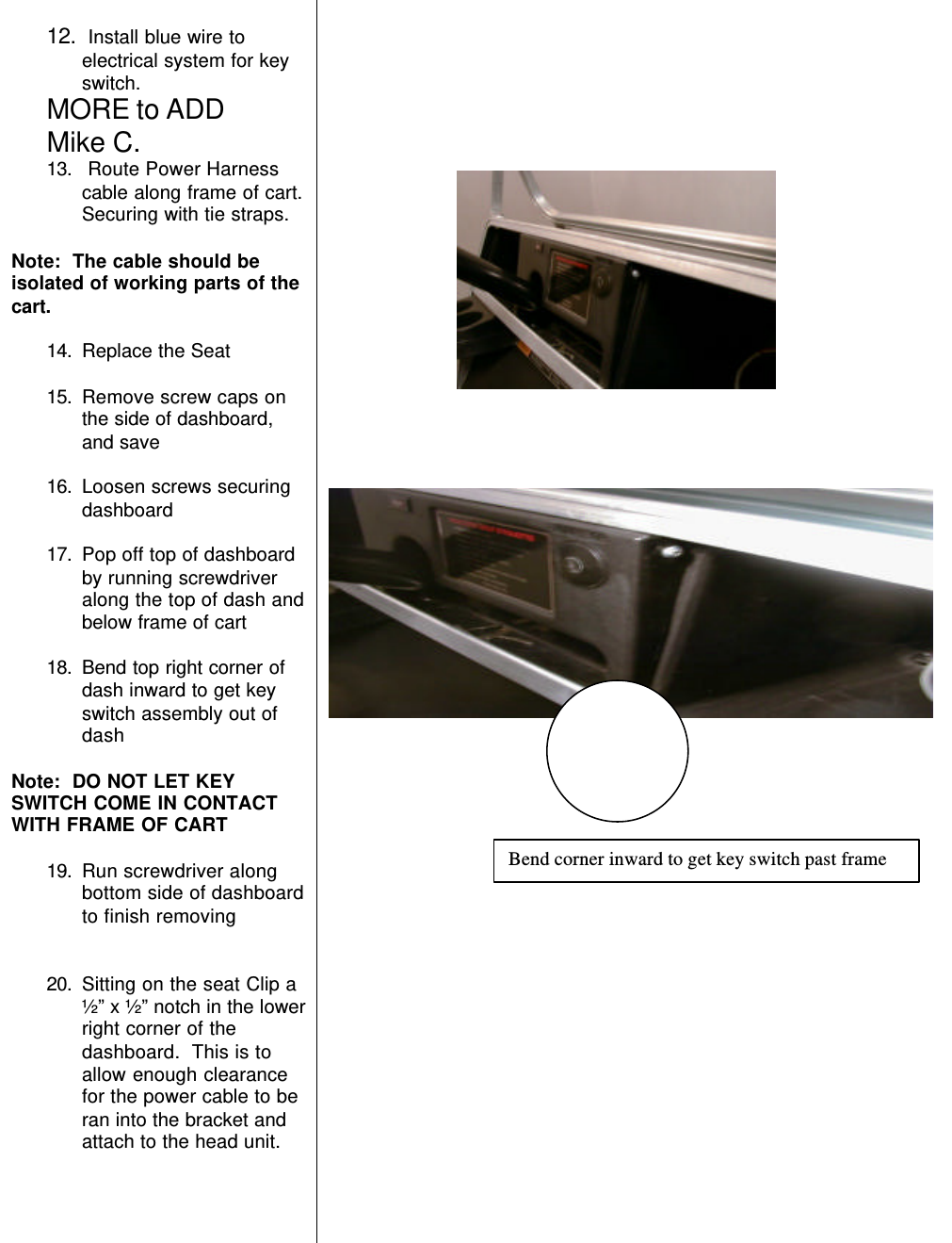 12.  Install blue wire toelectrical system for keyswitch.MORE to ADDMike C.13.  Route Power Harnesscable along frame of cart.Securing with tie straps.Note:  The cable should beisolated of working parts of thecart.14. Replace the Seat15. Remove screw caps onthe side of dashboard,and save16. Loosen screws securingdashboard17. Pop off top of dashboardby running screwdriveralong the top of dash andbelow frame of cart18. Bend top right corner ofdash inward to get keyswitch assembly out ofdashNote:  DO NOT LET KEYSWITCH COME IN CONTACTWITH FRAME OF CART19. Run screwdriver alongbottom side of dashboardto finish removing20. Sitting on the seat Clip a½” x ½” notch in the lowerright corner of thedashboard.  This is toallow enough clearancefor the power cable to beran into the bracket andattach to the head unit.                          Bend corner inward to get key switch past frame