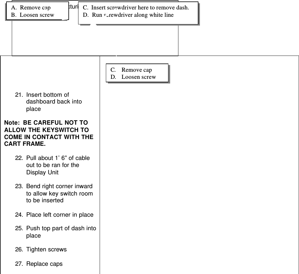21. Insert bottom ofdashboard back intoplaceNote:  BE CAREFUL NOT TOALLOW THE KEYSWITCH TOCOME IN CONTACT WITH THECART FRAME.22. Pull about 1’ 6” of cableout to be ran for theDisplay Unit23. Bend right corner inwardto allow key switch roomto be inserted24. Place left corner in place25. Push top part of dash intoplace26. Tighten screws27. Replace capsFuture picture depicturing route of cable.A.  Remove capB.  Loosen screwC.  Insert screwdriver here to remove dash.D.  Run screwdriver along white lineC. Remove capD. Loosen screw