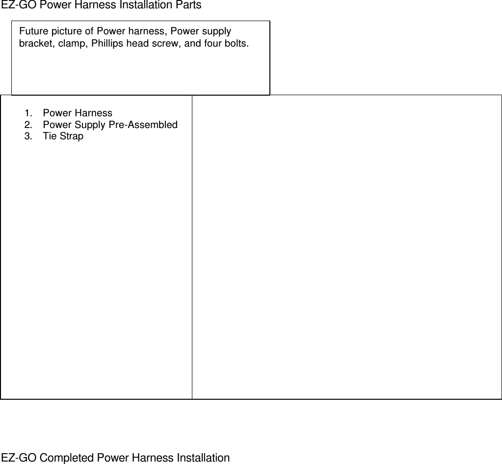 EZ-GO Power Harness Installation Parts1. Power Harness2. Power Supply Pre-Assembled3. Tie StrapEZ-GO Completed Power Harness InstallationFuture picture of Power harness, Power supplybracket, clamp, Phillips head screw, and four bolts.
