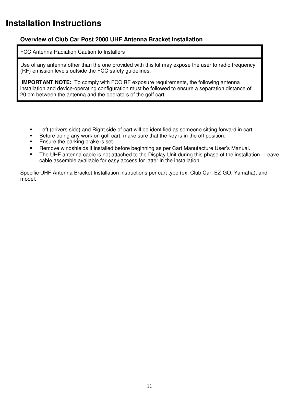  11 Installation Instructions Overview of Club Car Post 2000 UHF Antenna Bracket Installation FCC Antenna Radiation Caution to Installers Use of any antenna other than the one provided with this kit may expose the user to radio frequency (RF) emission levels outside the FCC safety guidelines.  IMPORTANT NOTE:  To comply with FCC RF exposure requirements, the following antenna installation and device-operating configuration must be followed to ensure a separation distance of  20 cm between the antenna and the operators of the golf cart     !  Left (drivers side) and Right side of cart will be identified as someone sitting forward in cart. !  Before doing any work on golf cart, make sure that the key is in the off position. !  Ensure the parking brake is set. !  Remove windshields if installed before beginning as per Cart Manufacture User’s Manual.  !  The UHF antenna cable is not attached to the Display Unit during this phase of the installation.  Leave cable assemble available for easy access for latter in the installation.   Specific UHF Antenna Bracket Installation instructions per cart type (ex. Club Car, EZ-GO, Yamaha), and model. 