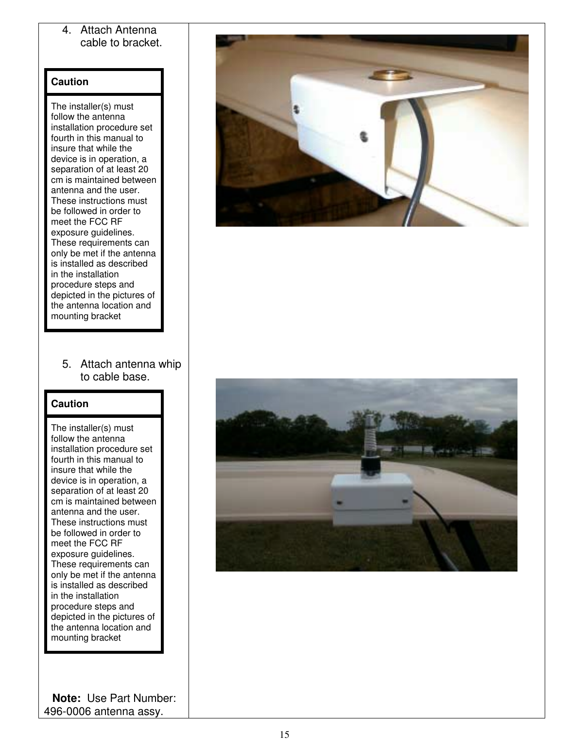  15 4. Attach Antenna cable to bracket.    5.  Attach antenna whip to cable base.    Note:  Use Part Number: 496-0006 antenna assy. Caution The installer(s) must follow the antenna installation procedure set fourth in this manual to insure that while the device is in operation, a separation of at least 20 cm is maintained between antenna and the user.  These instructions must be followed in order to meet the FCC RF exposure guidelines.  These requirements can only be met if the antenna is installed as described in the installation procedure steps and depicted in the pictures of the antenna location and mounting bracket Caution The installer(s) must follow the antenna installation procedure set fourth in this manual to insure that while the device is in operation, a separation of at least 20 cm is maintained between antenna and the user.  These instructions must be followed in order to meet the FCC RF exposure guidelines.  These requirements can only be met if the antenna is installed as described in the installation procedure steps and depicted in the pictures of the antenna location and mounting bracket                                                       