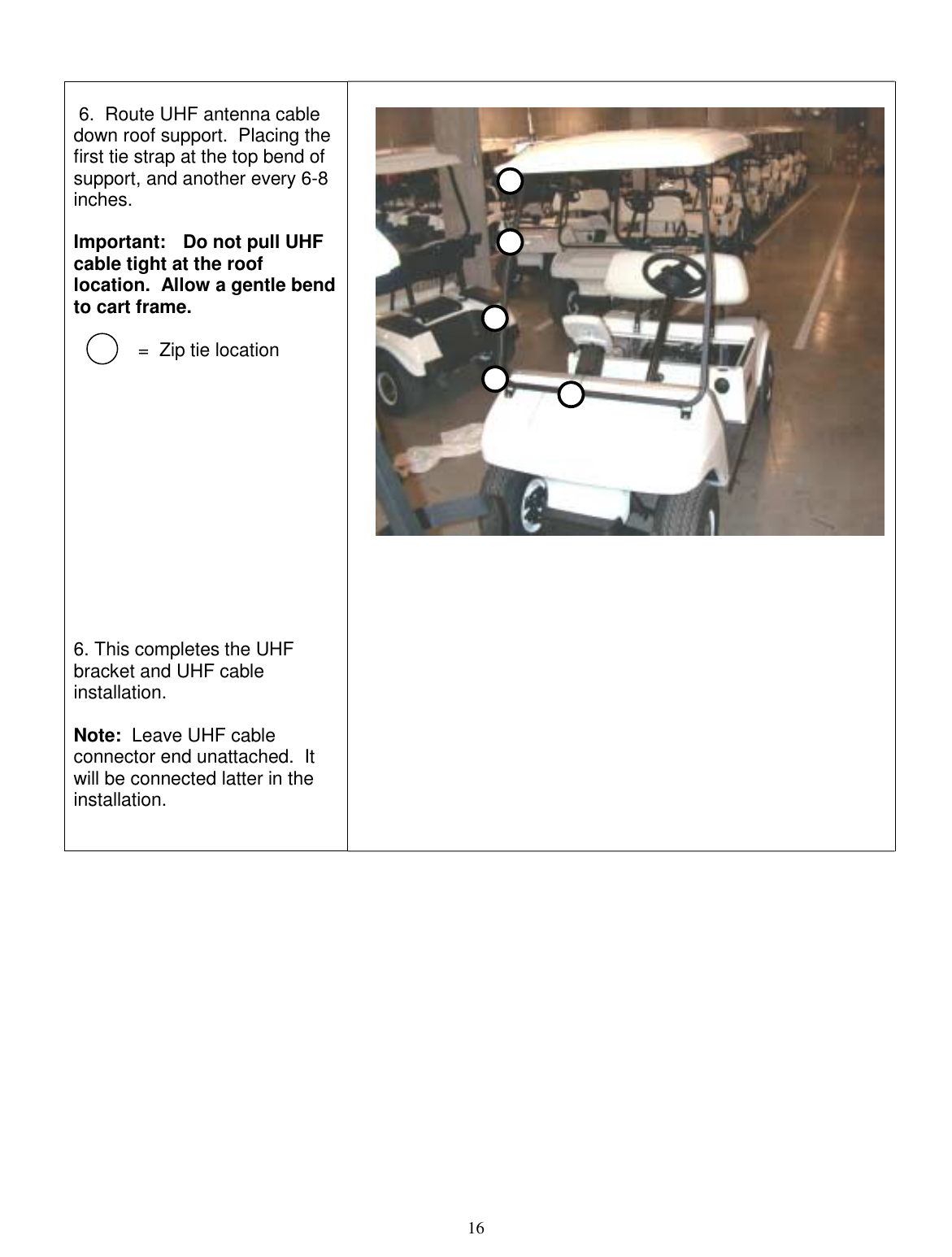  16     6.  Route UHF antenna cable down roof support.  Placing the first tie strap at the top bend of support, and another every 6-8 inches.    Important:   Do not pull UHF cable tight at the roof location.  Allow a gentle bend to cart frame.   =  Zip tie location              6. This completes the UHF bracket and UHF cable installation.    Note:  Leave UHF cable connector end unattached.  It will be connected latter in the installation.   