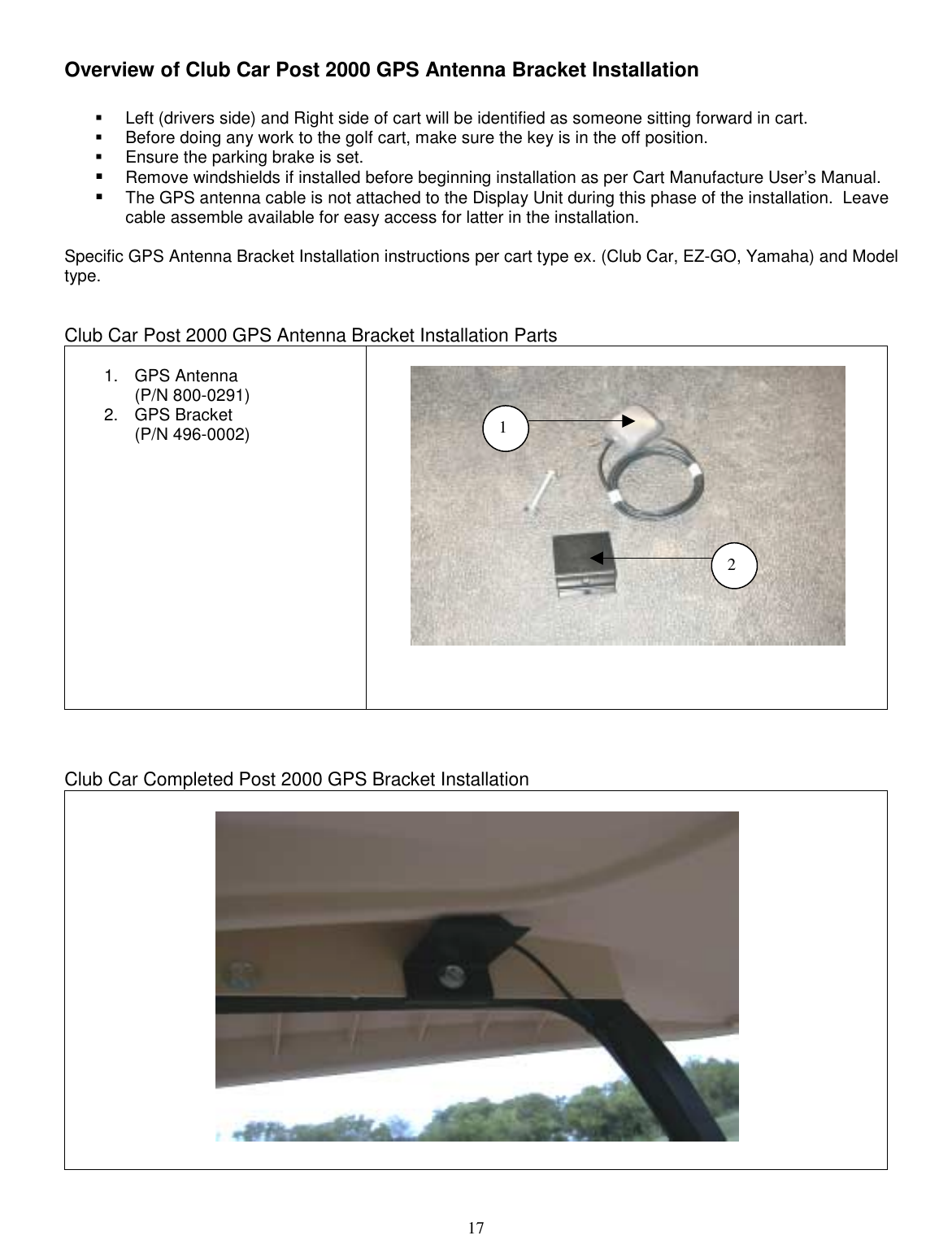  17 Overview of Club Car Post 2000 GPS Antenna Bracket Installation  !  Left (drivers side) and Right side of cart will be identified as someone sitting forward in cart. !  Before doing any work to the golf cart, make sure the key is in the off position. !  Ensure the parking brake is set. !  Remove windshields if installed before beginning installation as per Cart Manufacture User’s Manual. !  The GPS antenna cable is not attached to the Display Unit during this phase of the installation.  Leave cable assemble available for easy access for latter in the installation.   Specific GPS Antenna Bracket Installation instructions per cart type ex. (Club Car, EZ-GO, Yamaha) and Model type.   Club Car Post 2000 GPS Antenna Bracket Installation Parts  1. GPS Antenna  (P/N 800-0291) 2. GPS Bracket (P/N 496-0002)                   Club Car Completed Post 2000 GPS Bracket Installation                      12 