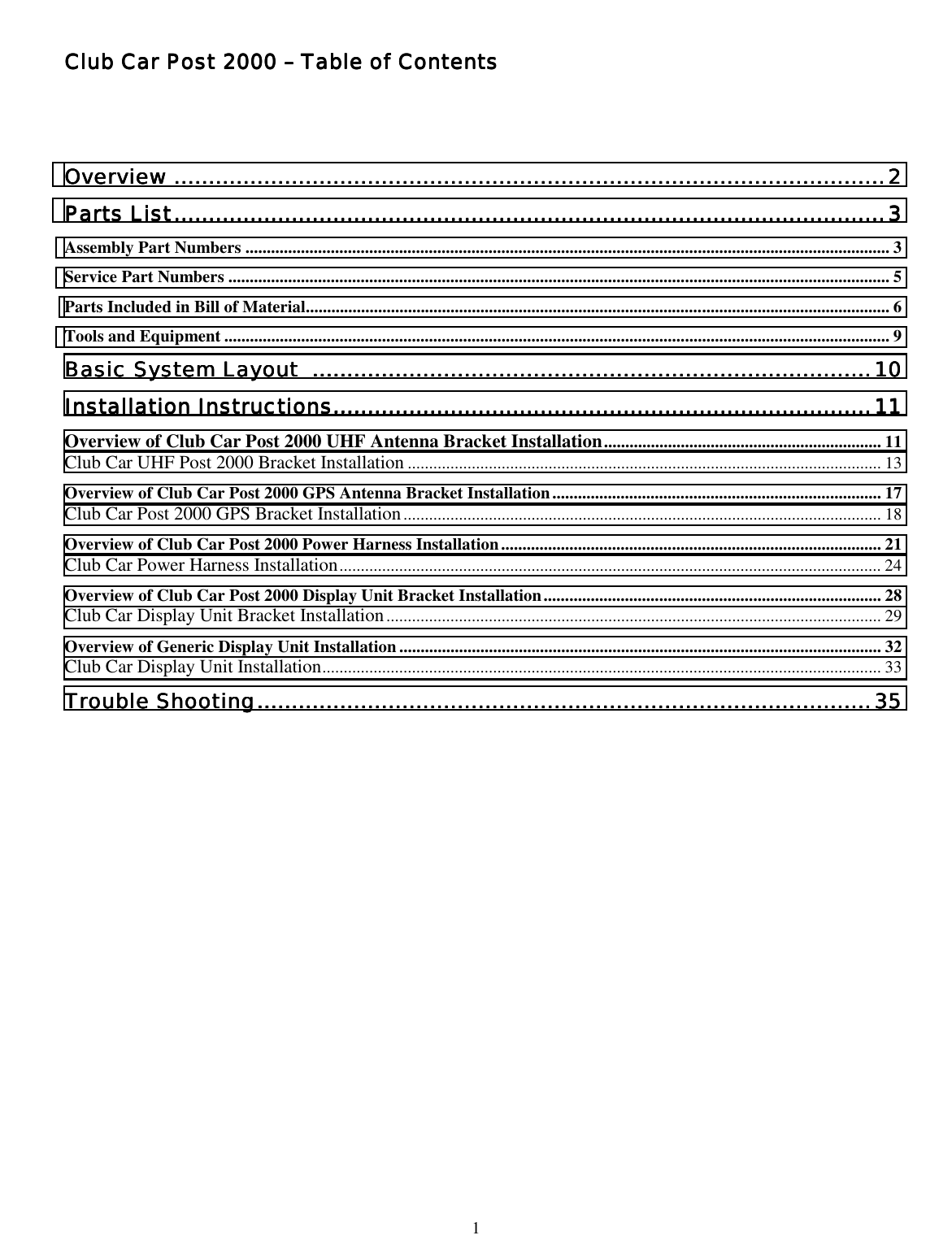  1 Club Car Post 2000 Club Car Post 2000 Club Car Post 2000 Club Car Post 2000 –––– Table of Contents Table of Contents Table of Contents Table of Contents        OverviewOverviewOverviewOverview ............................................................................................................................................................................................................................................................................................................................................................................................................................2222 Parts ListParts ListParts ListParts List............................................................................................................................................................................................................................................................................................................................................................................................................................3333 Assembly Part Numbers ....................................................................................................................................................... 3 Service Part Numbers ........................................................................................................................................................... 5 Parts Included in Bill of Material......................................................................................................................................... 6 Tools and Equipment ............................................................................................................................................................ 9 Basic System Layout Basic System Layout Basic System Layout Basic System Layout  ....................................................................................................................................................................................................................................................................................................................................10101010 Installation InstructionsInstallation InstructionsInstallation InstructionsInstallation Instructions........................................................................................................................................................................................................................................................................................................................11111111 Overview of Club Car Post 2000 UHF Antenna Bracket Installation................................................................. 11 Club Car UHF Post 2000 Bracket Installation ............................................................................................................... 13 Overview of Club Car Post 2000 GPS Antenna Bracket Installation............................................................................. 17 Club Car Post 2000 GPS Bracket Installation................................................................................................................ 18 Overview of Club Car Post 2000 Power Harness Installation......................................................................................... 21 Club Car Power Harness Installation............................................................................................................................... 24 Overview of Club Car Post 2000 Display Unit Bracket Installation............................................................................... 28 Club Car Display Unit Bracket Installation.................................................................................................................... 29 Overview of Generic Display Unit Installation ................................................................................................................. 32 Club Car Display Unit Installation................................................................................................................................... 33 Trouble ShootingTrouble ShootingTrouble ShootingTrouble Shooting....................................................................................................................................................................................................................................................................................................................................................................35353535 