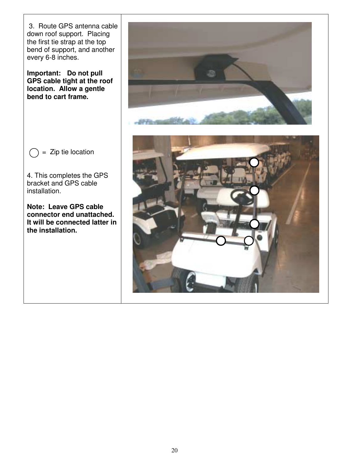  20   3.  Route GPS antenna cable down roof support.  Placing the first tie strap at the top bend of support, and another every 6-8 inches.    Important:   Do not pull GPS cable tight at the roof location.  Allow a gentle bend to cart frame.               =  Zip tie location   4. This completes the GPS bracket and GPS cable installation.    Note:  Leave GPS cable connector end unattached.  It will be connected latter in the installation.                 
