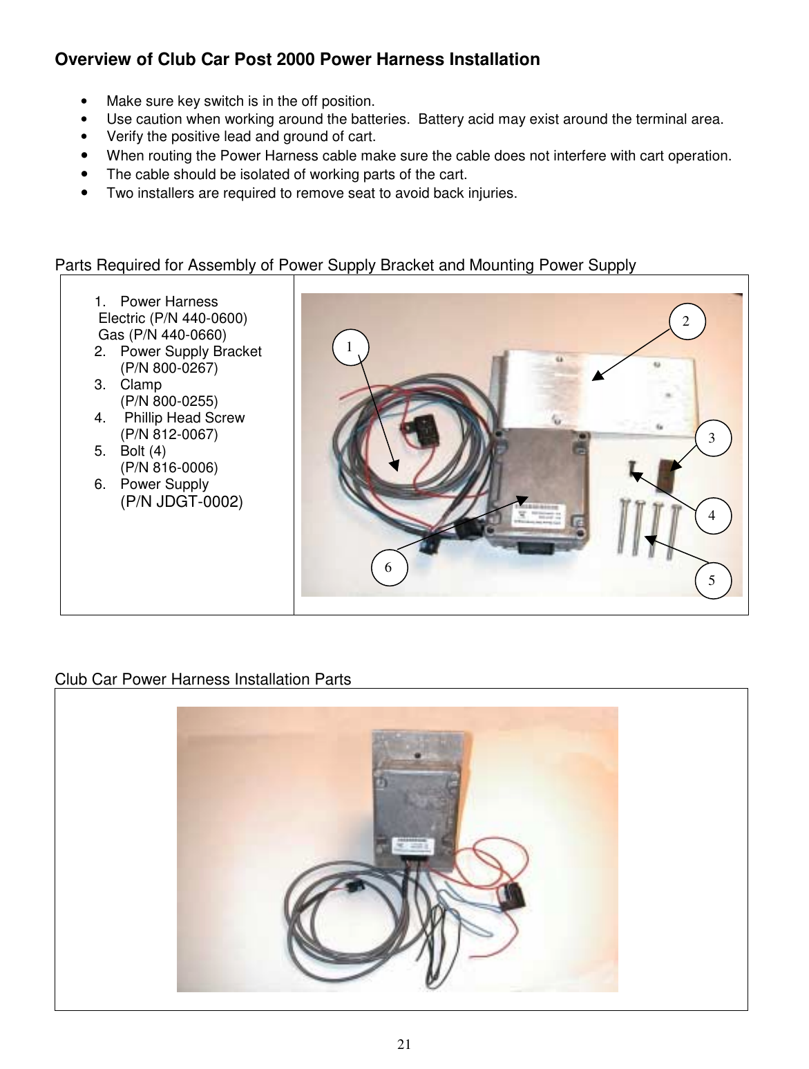  21 Overview of Club Car Post 2000 Power Harness Installation  •  Make sure key switch is in the off position. •  Use caution when working around the batteries.  Battery acid may exist around the terminal area. •  Verify the positive lead and ground of cart. •  When routing the Power Harness cable make sure the cable does not interfere with cart operation.   •  The cable should be isolated of working parts of the cart. •  Two installers are required to remove seat to avoid back injuries.    Parts Required for Assembly of Power Supply Bracket and Mounting Power Supply  1. Power Harness   Electric (P/N 440-0600)  Gas (P/N 440-0660) 2.  Power Supply Bracket  (P/N 800-0267) 3. Clamp  (P/N 800-0255) 4.   Phillip Head Screw (P/N 812-0067) 5. Bolt (4) (P/N 816-0006) 6. Power Supply  (P/N JDGT-0002)           Club Car Power Harness Installation Parts                                  2 356 1 4