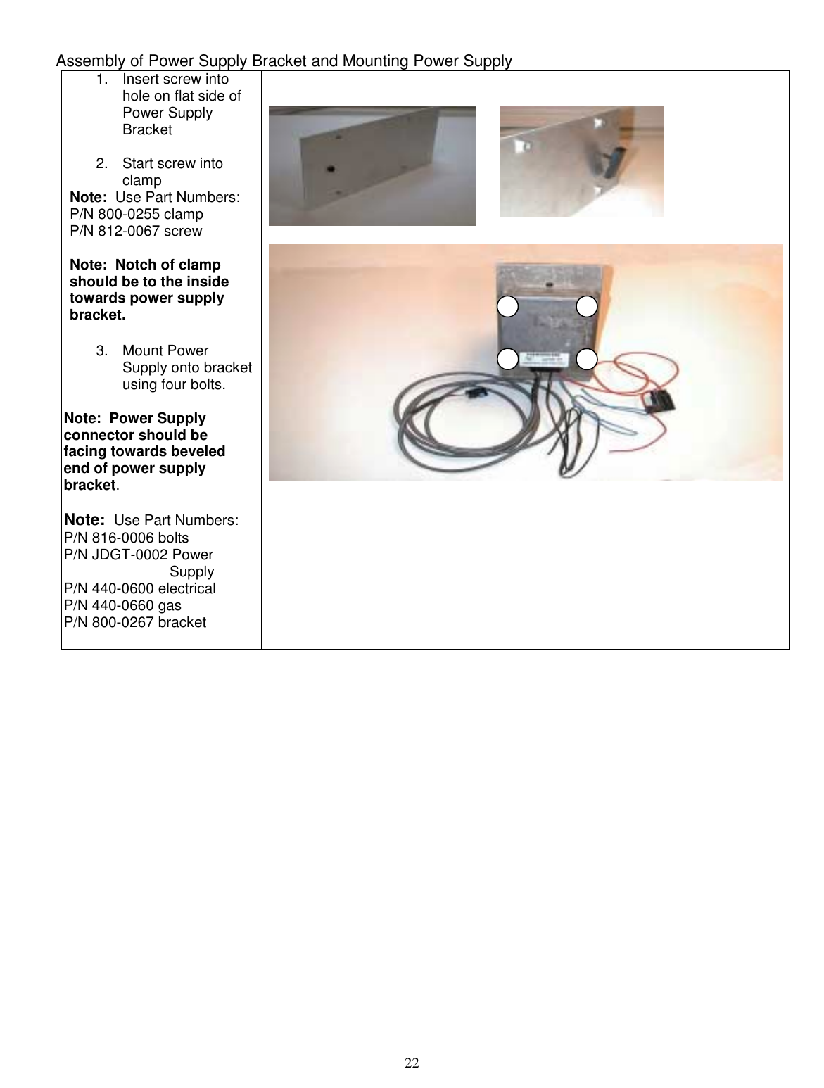  22  Assembly of Power Supply Bracket and Mounting Power Supply 1. Insert screw into hole on flat side of Power Supply Bracket  2.  Start screw into clamp Note:  Use Part Numbers: P/N 800-0255 clamp P/N 812-0067 screw  Note:  Notch of clamp should be to the inside towards power supply bracket.  3. Mount Power Supply onto bracket using four bolts.  Note:  Power Supply connector should be facing towards beveled end of power supply bracket.  Note:  Use Part Numbers:  P/N 816-0006 bolts P/N JDGT-0002 Power                            Supply P/N 440-0600 electrical  P/N 440-0660 gas P/N 800-0267 bracket                           