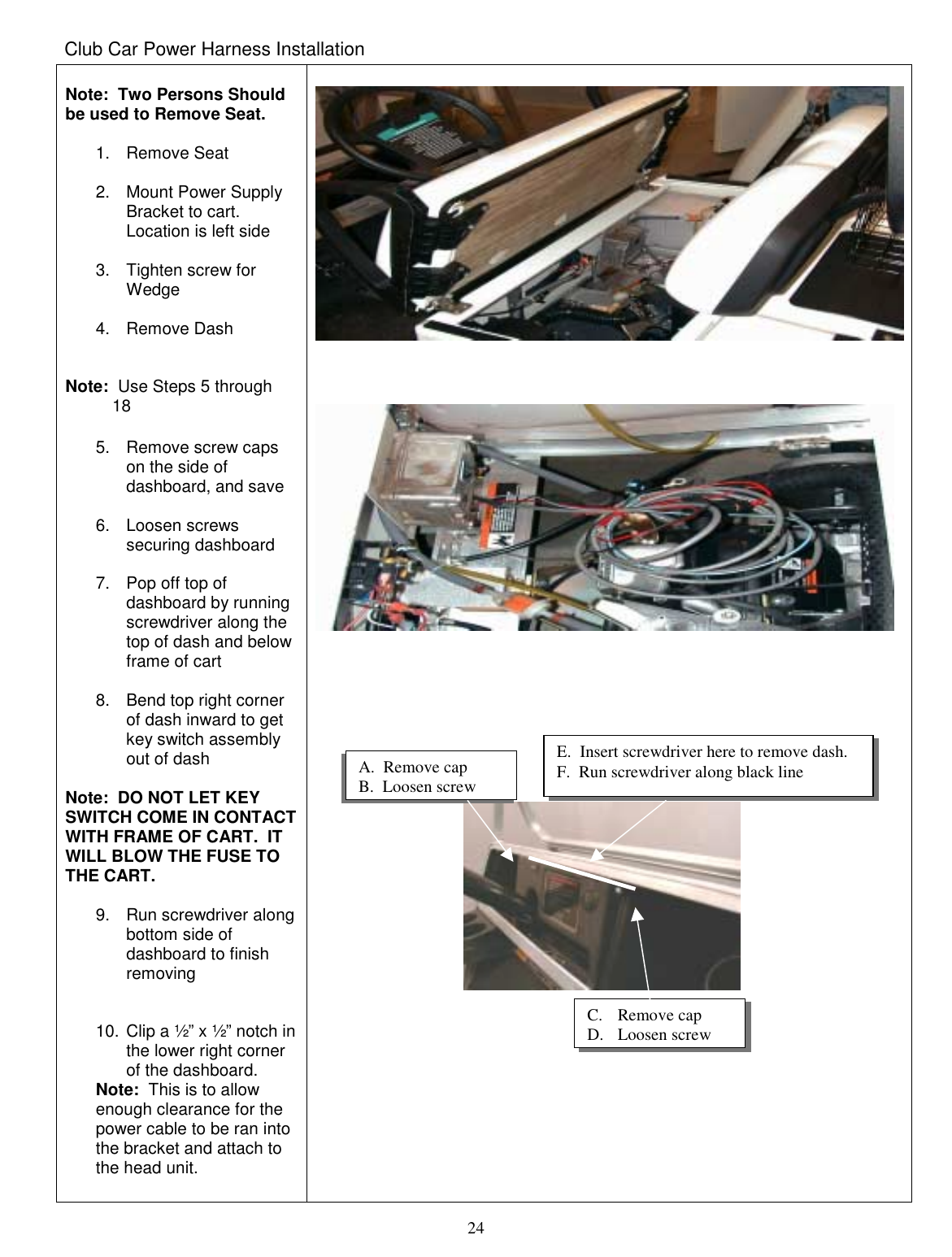  24 Club Car Power Harness Installation  Note:  Two Persons Should be used to Remove Seat.  1. Remove Seat  2. Mount Power Supply Bracket to cart.  Location is left side  3.  Tighten screw for Wedge  4. Remove Dash   Note:  Use Steps 5 through            18  5.  Remove screw caps on the side of dashboard, and save  6. Loosen screws securing dashboard  7.  Pop off top of dashboard by running screwdriver along the top of dash and below frame of cart  8.  Bend top right corner of dash inward to get key switch assembly out of dash  Note:  DO NOT LET KEY SWITCH COME IN CONTACT WITH FRAME OF CART.  IT WILL BLOW THE FUSE TO THE CART.  9. Run screwdriver along bottom side of dashboard to finish removing   10. Clip a ½” x ½” notch in the lower right corner of the dashboard.   Note:  This is to allow enough clearance for the power cable to be ran into the bracket and attach to the head unit.                                                                                                                      A.  Remove cap B.  Loosen screw E.  Insert screwdriver here to remove dash.  F.  Run screwdriver along black line C. Remove cap D. Loosen screw 