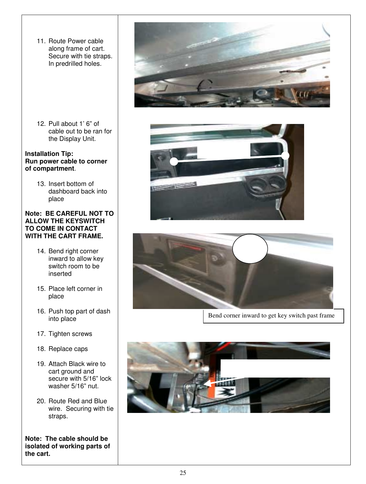  25    11. Route Power cable along frame of cart.  Secure with tie straps. In predrilled holes.        12. Pull about 1’ 6” of cable out to be ran for the Display Unit.   Installation Tip:   Run power cable to corner of compartment.  13. Insert bottom of dashboard back into place  Note:  BE CAREFUL NOT TO ALLOW THE KEYSWITCH TO COME IN CONTACT WITH THE CART FRAME.  14. Bend right corner inward to allow key switch room to be inserted  15. Place left corner in place  16. Push top part of dash into place  17. Tighten screws  18. Replace caps  19. Attach Black wire to cart ground and secure with 5/16” lock washer 5/16” nut.  20. Route Red and Blue wire.  Securing with tie straps.   Note:  The cable should be isolated of working parts of the cart.                                           Bend corner inward to get key switch past frame Cable Length Cart Ground Connection