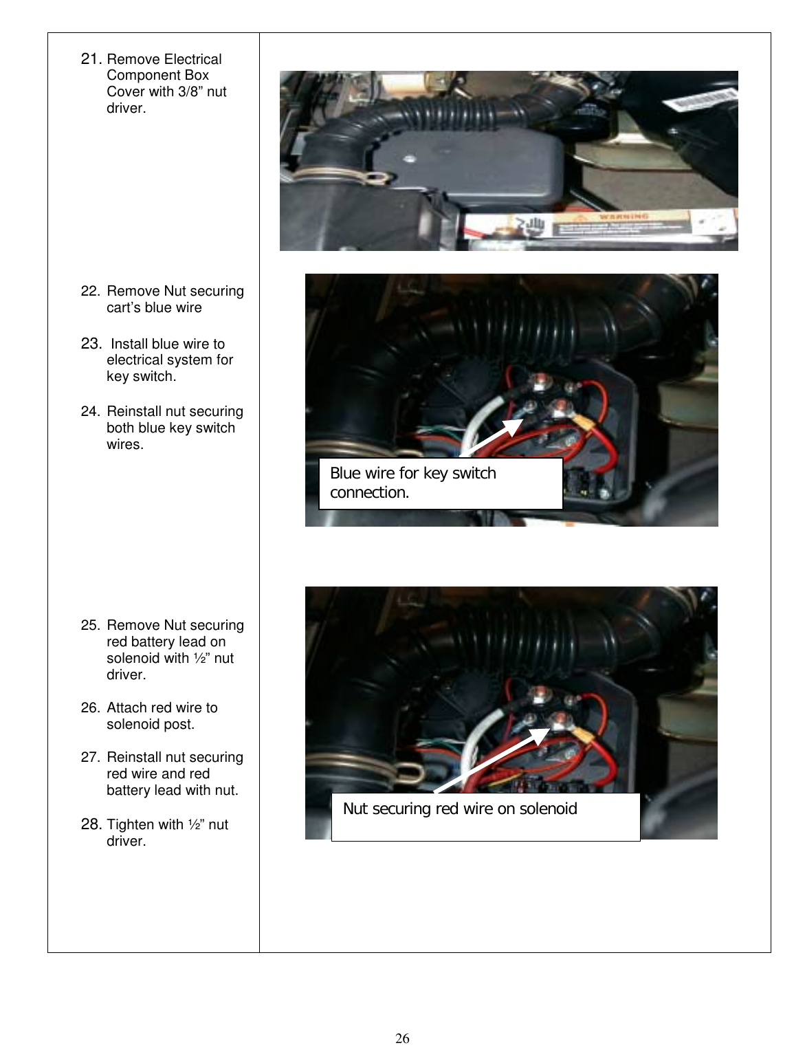  26  21. Remove Electrical Component Box Cover with 3/8” nut driver.           22. Remove Nut securing cart’s blue wire  23.  Install blue wire to electrical system for key switch.  24. Reinstall nut securing both blue key switch wires.           25. Remove Nut securing red battery lead on solenoid with ½” nut driver.  26. Attach red wire to solenoid post.  27. Reinstall nut securing red wire and red battery lead with nut.  28. Tighten with ½” nut driver.    Blue wire for key switch connection. Nut securing red wire on solenoid 