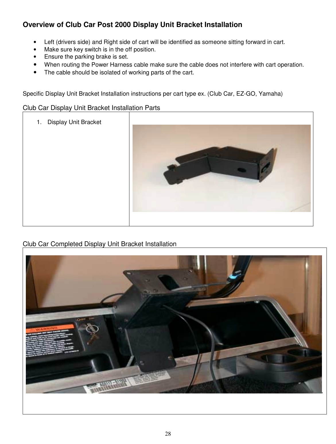  28 Overview of Club Car Post 2000 Display Unit Bracket Installation  •  Left (drivers side) and Right side of cart will be identified as someone sitting forward in cart. •  Make sure key switch is in the off position. •  Ensure the parking brake is set. •  When routing the Power Harness cable make sure the cable does not interfere with cart operation.   •  The cable should be isolated of working parts of the cart.   Specific Display Unit Bracket Installation instructions per cart type ex. (Club Car, EZ-GO, Yamaha)  Club Car Display Unit Bracket Installation Parts  1. Display Unit Bracket       Club Car Completed Display Unit Bracket Installation  .    