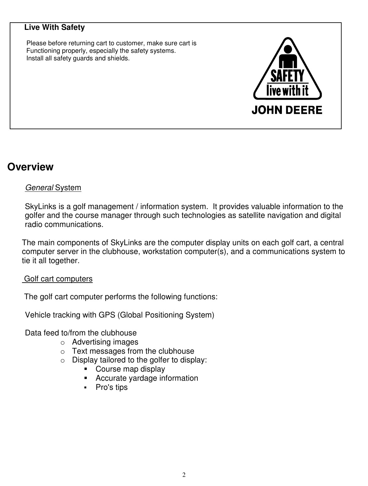  2        Live With Safety         Please before returning cart to customer, make sure cart is         Functioning properly, especially the safety systems.        Install all safety guards and shields.                                                                                                                                       Overview  General System   SkyLinks is a golf management / information system.  It provides valuable information to the golfer and the course manager through such technologies as satellite navigation and digital radio communications.   The main components of SkyLinks are the computer display units on each golf cart, a central   computer server in the clubhouse, workstation computer(s), and a communications system to tie it all together.    Golf cart computers   The golf cart computer performs the following functions:   Vehicle tracking with GPS (Global Positioning System)   Data feed to/from the clubhouse  oAdvertising images  oText messages from the clubhouse oDisplay tailored to the golfer to display:  ! Course map display  ! Accurate yardage information  !  Pro&apos;s tips  