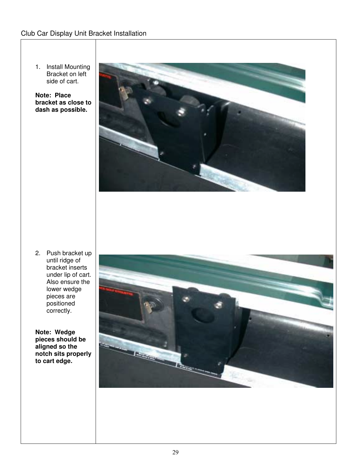  29  Club Car Display Unit Bracket Installation     1. Install Mounting Bracket on left side of cart.  Note:  Place bracket as close to dash as possible.                    2.  Push bracket up until ridge of bracket inserts under lip of cart.  Also ensure the lower wedge pieces are positioned correctly.     Note:  Wedge pieces should be aligned so the notch sits properly to cart edge.                               