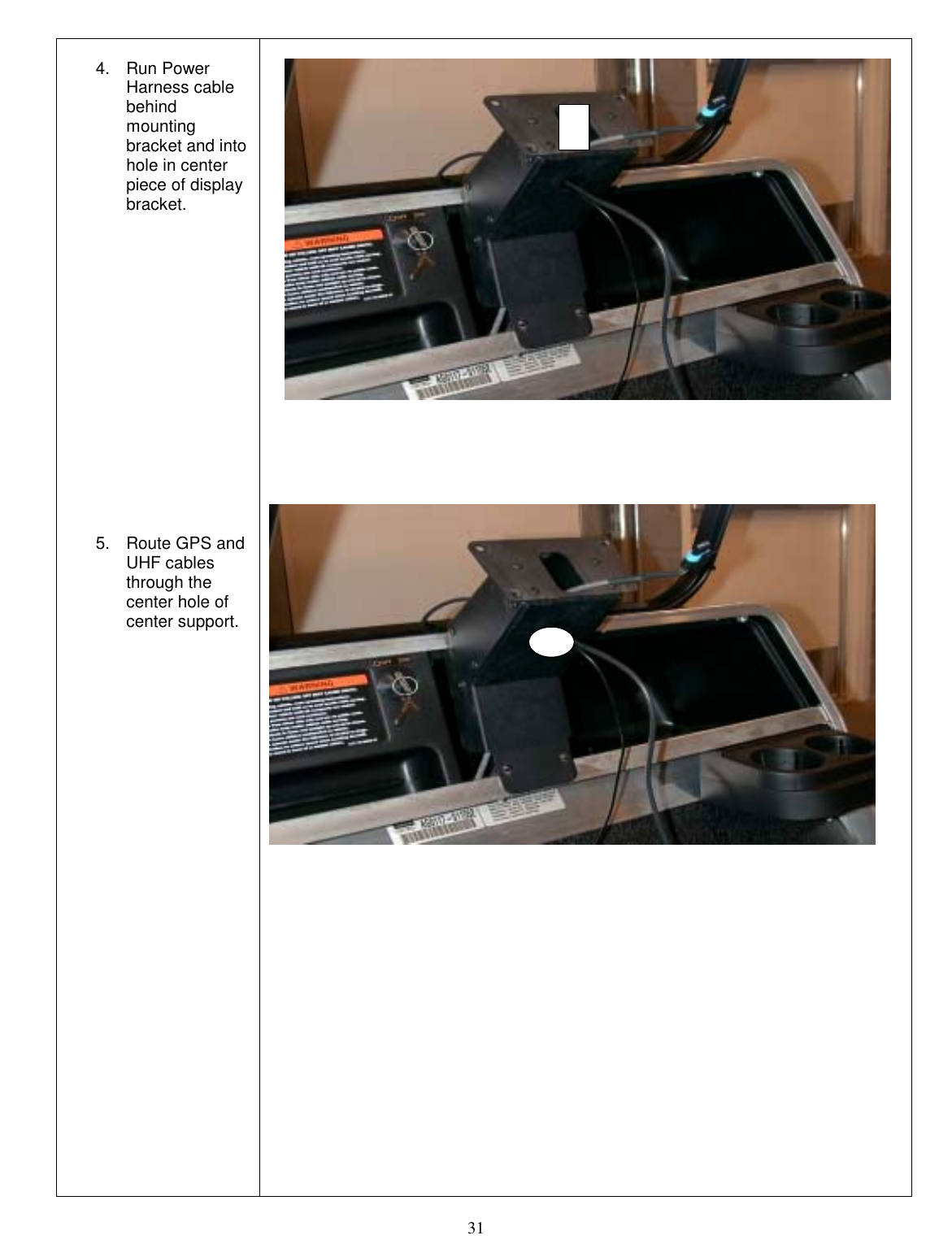  31  4. Run Power Harness cable behind mounting bracket and into hole in center piece of display bracket.                5.  Route GPS and UHF cables through the center hole of center support.                                                     