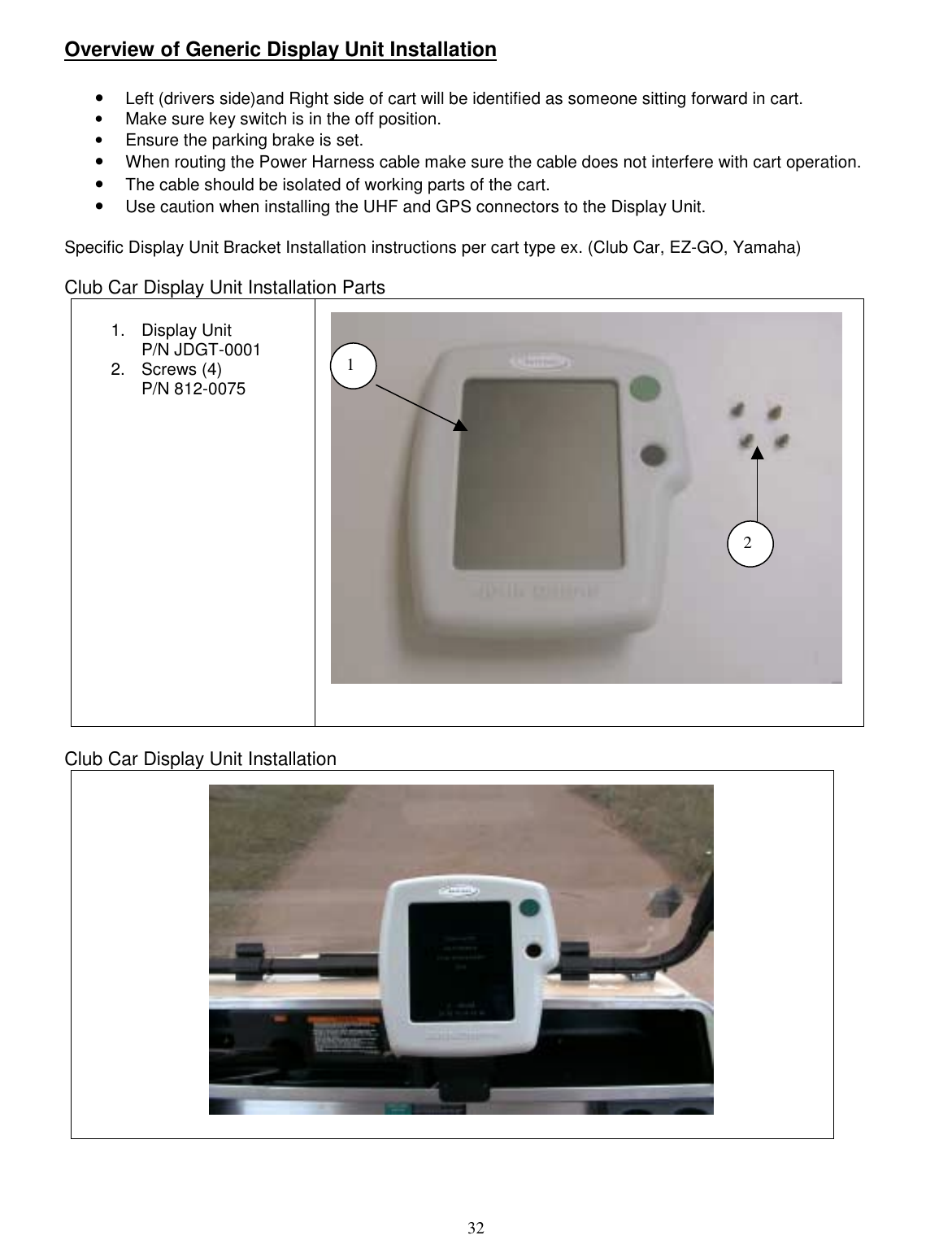  32 Overview of Generic Display Unit Installation  •  Left (drivers side)and Right side of cart will be identified as someone sitting forward in cart. •  Make sure key switch is in the off position. •  Ensure the parking brake is set. •  When routing the Power Harness cable make sure the cable does not interfere with cart operation.   •  The cable should be isolated of working parts of the cart. •  Use caution when installing the UHF and GPS connectors to the Display Unit.  Specific Display Unit Bracket Installation instructions per cart type ex. (Club Car, EZ-GO, Yamaha)  Club Car Display Unit Installation Parts  1. Display Unit P/N JDGT-0001 2. Screws (4) P/N 812-0075     Club Car Display Unit Installation       1 2 