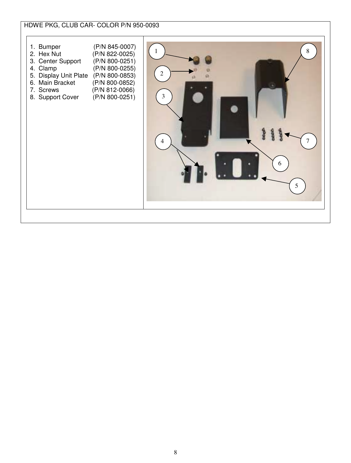  8  HDWE PKG, CLUB CAR- COLOR P/N 950-0093   1.  Bumper                   (P/N 845-0007) 2.  Hex Nut                  (P/N 822-0025) 3.  Center Support       (P/N 800-0251) 4.  Clamp                     (P/N 800-0255) 5.  Display Unit Plate   (P/N 800-0853) 6.  Main Bracket          (P/N 800-0852) 7.  Screws                   (P/N 812-0066) 8.  Support Cover        (P/N 800-0251)     1 23 456 7 8 