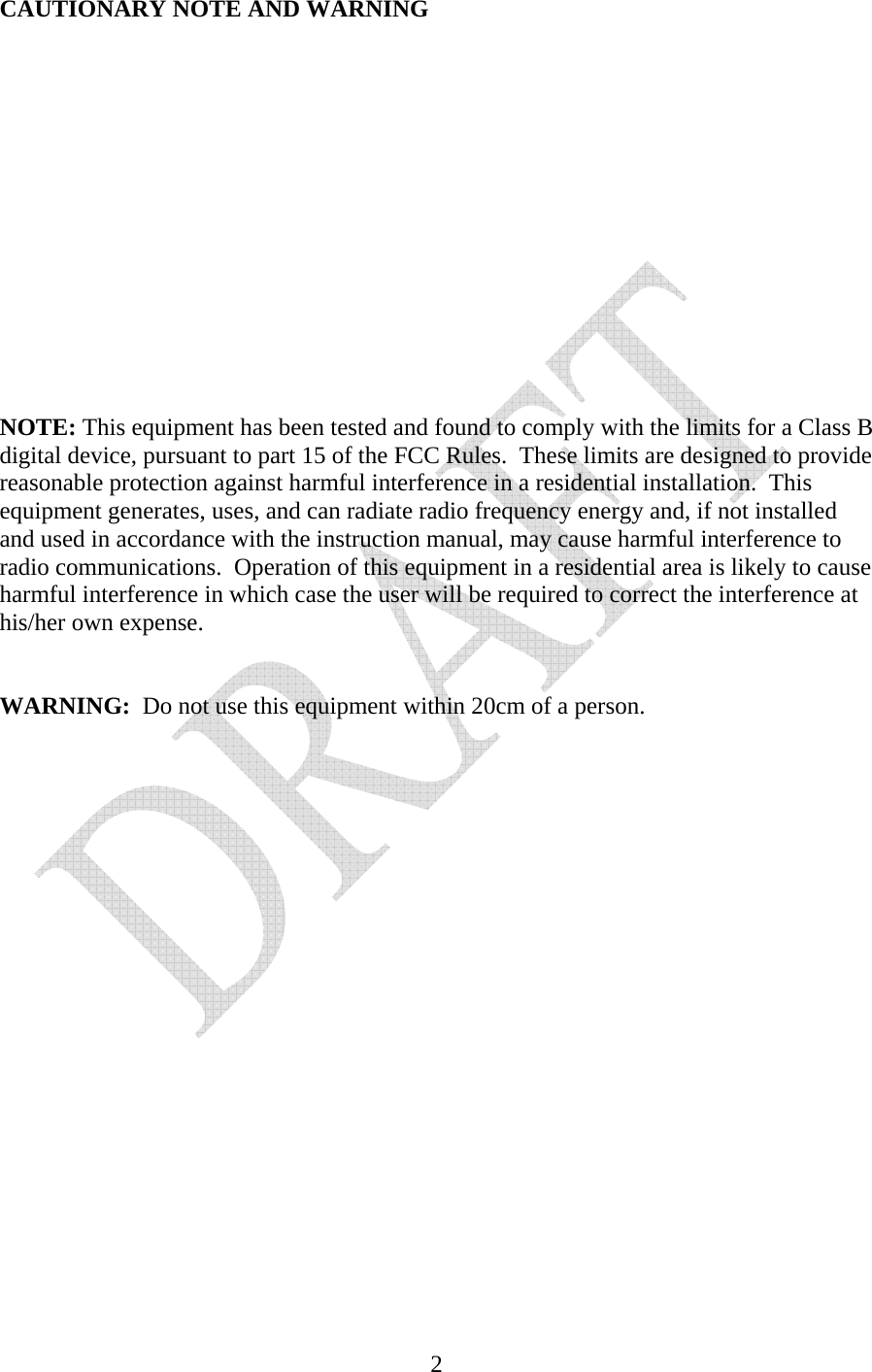   2CAUTIONARY NOTE AND WARNING               NOTE: This equipment has been tested and found to comply with the limits for a Class B digital device, pursuant to part 15 of the FCC Rules.  These limits are designed to provide reasonable protection against harmful interference in a residential installation.  This equipment generates, uses, and can radiate radio frequency energy and, if not installed and used in accordance with the instruction manual, may cause harmful interference to radio communications.  Operation of this equipment in a residential area is likely to cause harmful interference in which case the user will be required to correct the interference at his/her own expense.    WARNING:  Do not use this equipment within 20cm of a person.                     