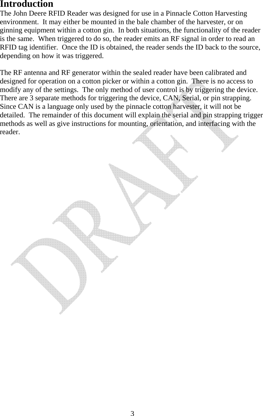   3Introduction The John Deere RFID Reader was designed for use in a Pinnacle Cotton Harvesting environment.  It may either be mounted in the bale chamber of the harvester, or on ginning equipment within a cotton gin.  In both situations, the functionality of the reader is the same.  When triggered to do so, the reader emits an RF signal in order to read an RFID tag identifier.  Once the ID is obtained, the reader sends the ID back to the source, depending on how it was triggered.  The RF antenna and RF generator within the sealed reader have been calibrated and designed for operation on a cotton picker or within a cotton gin.  There is no access to modify any of the settings.  The only method of user control is by triggering the device.  There are 3 separate methods for triggering the device, CAN, Serial, or pin strapping.  Since CAN is a language only used by the pinnacle cotton harvester, it will not be detailed.  The remainder of this document will explain the serial and pin strapping trigger methods as well as give instructions for mounting, orientation, and interfacing with the reader.                       