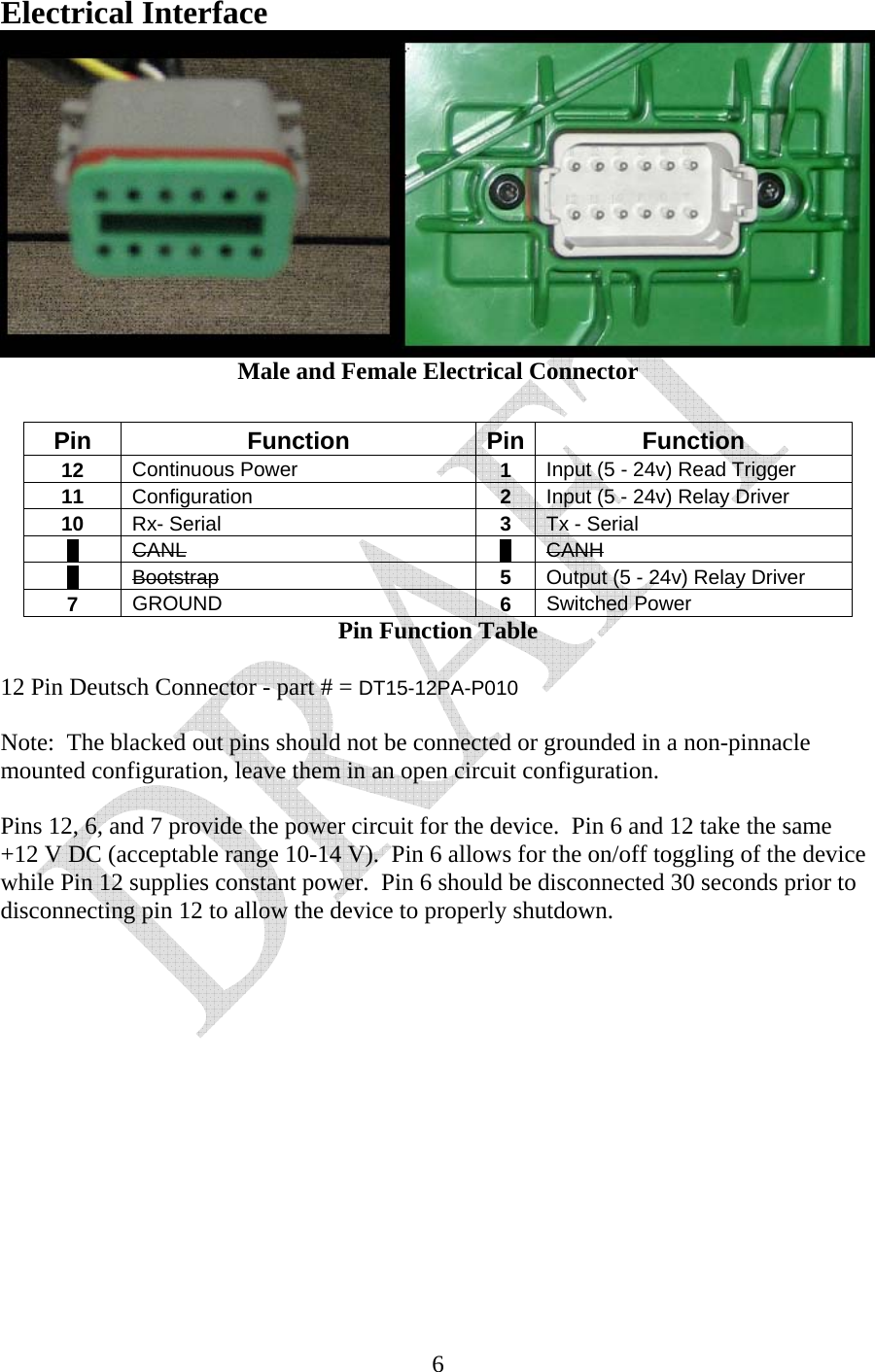   6Electrical Interface  Male and Female Electrical Connector  Pin Function Pin Function 12  Continuous Power  1  Input (5 - 24v) Read Trigger 11  Configuration  2  Input (5 - 24v) Relay Driver 10  Rx- Serial  3  Tx - Serial 9  CANL 4  CANH 8  Bootstrap 5  Output (5 - 24v) Relay Driver 7  GROUND  6  Switched Power Pin Function Table  12 Pin Deutsch Connector - part # = DT15-12PA-P010  Note:  The blacked out pins should not be connected or grounded in a non-pinnacle mounted configuration, leave them in an open circuit configuration.  Pins 12, 6, and 7 provide the power circuit for the device.  Pin 6 and 12 take the same +12 V DC (acceptable range 10-14 V).  Pin 6 allows for the on/off toggling of the device while Pin 12 supplies constant power.  Pin 6 should be disconnected 30 seconds prior to disconnecting pin 12 to allow the device to properly shutdown.           