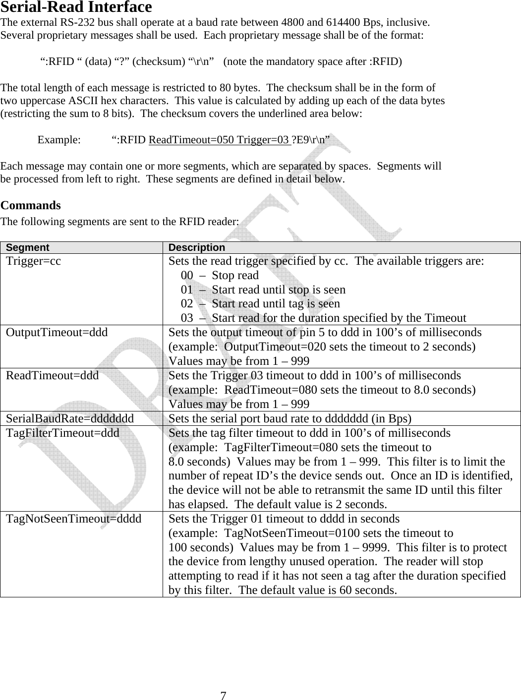   7Serial-Read Interface The external RS-232 bus shall operate at a baud rate between 4800 and 614400 Bps, inclusive.  Several proprietary messages shall be used.  Each proprietary message shall be of the format:     “:RFID “ (data) “?” (checksum) “\r\n”  (note the mandatory space after :RFID)  The total length of each message is restricted to 80 bytes.  The checksum shall be in the form of two uppercase ASCII hex characters.  This value is calculated by adding up each of the data bytes (restricting the sum to 8 bits).  The checksum covers the underlined area below:    Example:  “:RFID ReadTimeout=050 Trigger=03 ?E9\r\n”  Each message may contain one or more segments, which are separated by spaces.  Segments will be processed from left to right.  These segments are defined in detail below. Commands The following segments are sent to the RFID reader:  Segment  Description Trigger=cc  Sets the read trigger specified by cc.  The available triggers are:     00  –  Stop read     01  –  Start read until stop is seen     02  –  Start read until tag is seen     03  –  Start read for the duration specified by the Timeout OutputTimeout=ddd  Sets the output timeout of pin 5 to ddd in 100’s of milliseconds (example:  OutputTimeout=020 sets the timeout to 2 seconds) Values may be from 1 – 999 ReadTimeout=ddd  Sets the Trigger 03 timeout to ddd in 100’s of milliseconds (example:  ReadTimeout=080 sets the timeout to 8.0 seconds) Values may be from 1 – 999 SerialBaudRate=ddddddd  Sets the serial port baud rate to ddddddd (in Bps) TagFilterTimeout=ddd  Sets the tag filter timeout to ddd in 100’s of milliseconds (example:  TagFilterTimeout=080 sets the timeout to 8.0 seconds)  Values may be from 1 – 999.  This filter is to limit the number of repeat ID’s the device sends out.  Once an ID is identified, the device will not be able to retransmit the same ID until this filter has elapsed.  The default value is 2 seconds. TagNotSeenTimeout=dddd  Sets the Trigger 01 timeout to dddd in seconds (example:  TagNotSeenTimeout=0100 sets the timeout to 100 seconds)  Values may be from 1 – 9999.  This filter is to protect the device from lengthy unused operation.  The reader will stop attempting to read if it has not seen a tag after the duration specified by this filter.  The default value is 60 seconds.    