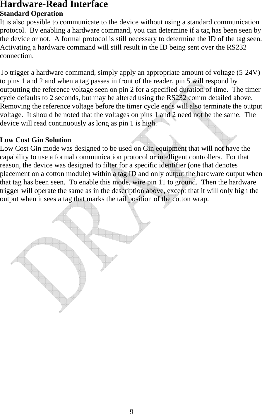   9Hardware-Read Interface Standard Operation It is also possible to communicate to the device without using a standard communication protocol.  By enabling a hardware command, you can determine if a tag has been seen by the device or not.  A formal protocol is still necessary to determine the ID of the tag seen.  Activating a hardware command will still result in the ID being sent over the RS232 connection.  To trigger a hardware command, simply apply an appropriate amount of voltage (5-24V) to pins 1 and 2 and when a tag passes in front of the reader, pin 5 will respond by outputting the reference voltage seen on pin 2 for a specified duration of time.  The timer cycle defaults to 2 seconds, but may be altered using the RS232 comm detailed above.  Removing the reference voltage before the timer cycle ends will also terminate the output voltage.  It should be noted that the voltages on pins 1 and 2 need not be the same.  The device will read continuously as long as pin 1 is high.  Low Cost Gin Solution Low Cost Gin mode was designed to be used on Gin equipment that will not have the capability to use a formal communication protocol or intelligent controllers.  For that reason, the device was designed to filter for a specific identifier (one that denotes placement on a cotton module) within a tag ID and only output the hardware output when that tag has been seen.  To enable this mode, wire pin 11 to ground.  Then the hardware trigger will operate the same as in the description above, except that it will only high the output when it sees a tag that marks the tail position of the cotton wrap.  