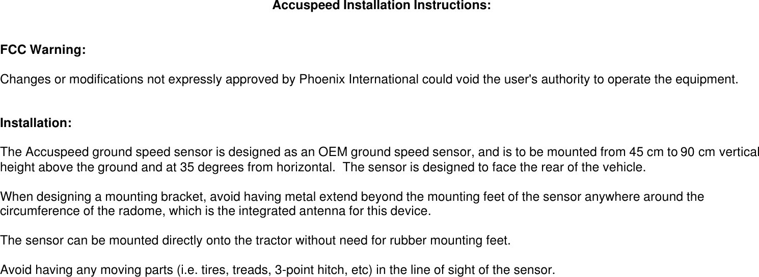 Accuspeed Installation Instructions:FCC Warning:Changes or modifications not expressly approved by Phoenix International could void the user&apos;s authority to operate the equipment.Installation:The Accuspeed ground speed sensor is designed as an OEM ground speed sensor, and is to be mounted from 45 cm to 90 cm verticalheight above the ground and at 35 degrees from horizontal.  The sensor is designed to face the rear of the vehicle.When designing a mounting bracket, avoid having metal extend beyond the mounting feet of the sensor anywhere around thecircumference of the radome, which is the integrated antenna for this device.The sensor can be mounted directly onto the tractor without need for rubber mounting feet.Avoid having any moving parts (i.e. tires, treads, 3-point hitch, etc) in the line of sight of the sensor.