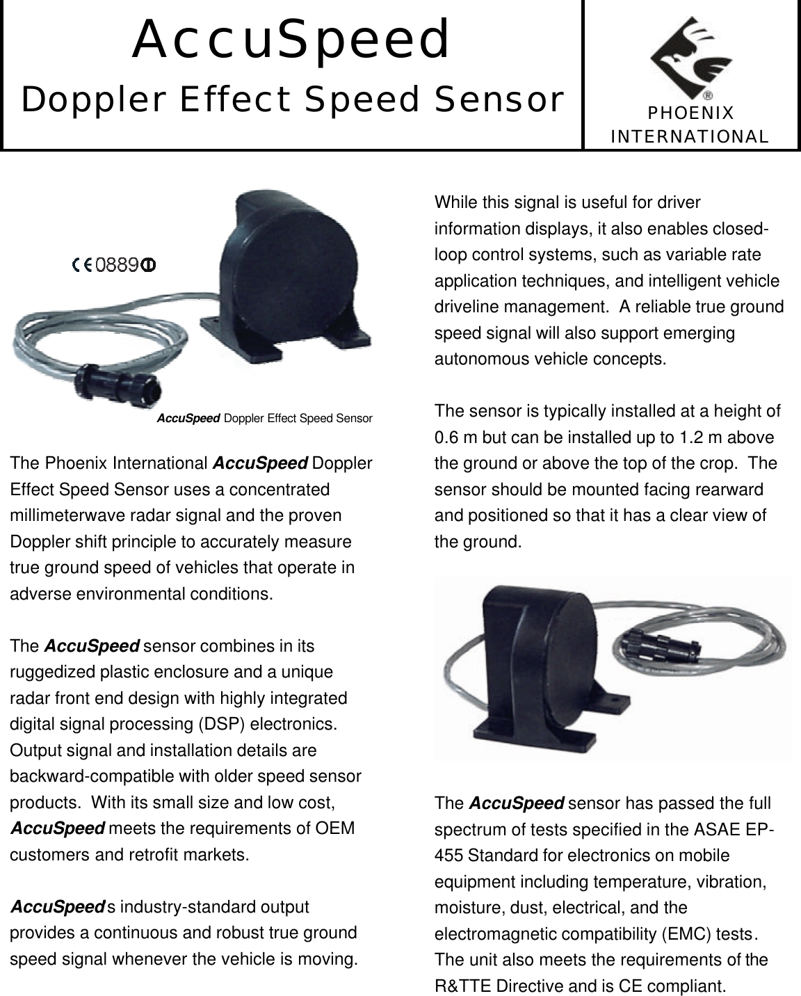 AccuSpeedDoppler Effect Speed Sensor PHOENIXINTERNATIONALAccuSpeed Doppler Effect Speed SensorThe Phoenix International AccuSpeed DopplerEffect Speed Sensor uses a concentratedmillimeterwave radar signal and the provenDoppler shift principle to accurately measuretrue ground speed of vehicles that operate inadverse environmental conditions.The AccuSpeed sensor combines in itsruggedized plastic enclosure and a uniqueradar front end design with highly integrateddigital signal processing (DSP) electronics.Output signal and installation details arebackward-compatible with older speed sensorproducts.  With its small size and low cost,AccuSpeed meets the requirements of OEMcustomers and retrofit markets.AccuSpeed’s industry-standard outputprovides a continuous and robust true groundspeed signal whenever the vehicle is moving.While this signal is useful for driverinformation displays, it also enables closed-loop control systems, such as variable rateapplication techniques, and intelligent vehicledriveline management.  A reliable true groundspeed signal will also support emergingautonomous vehicle concepts.The sensor is typically installed at a height of0.6 m but can be installed up to 1.2 m abovethe ground or above the top of the crop.  Thesensor should be mounted facing rearwardand positioned so that it has a clear view ofthe ground.The AccuSpeed sensor has passed the fullspectrum of tests specified in the ASAE EP-455 Standard for electronics on mobileequipment including temperature, vibration,moisture, dust, electrical, and theelectromagnetic compatibility (EMC) tests.The unit also meets the requirements of theR&amp;TTE Directive and is CE compliant.