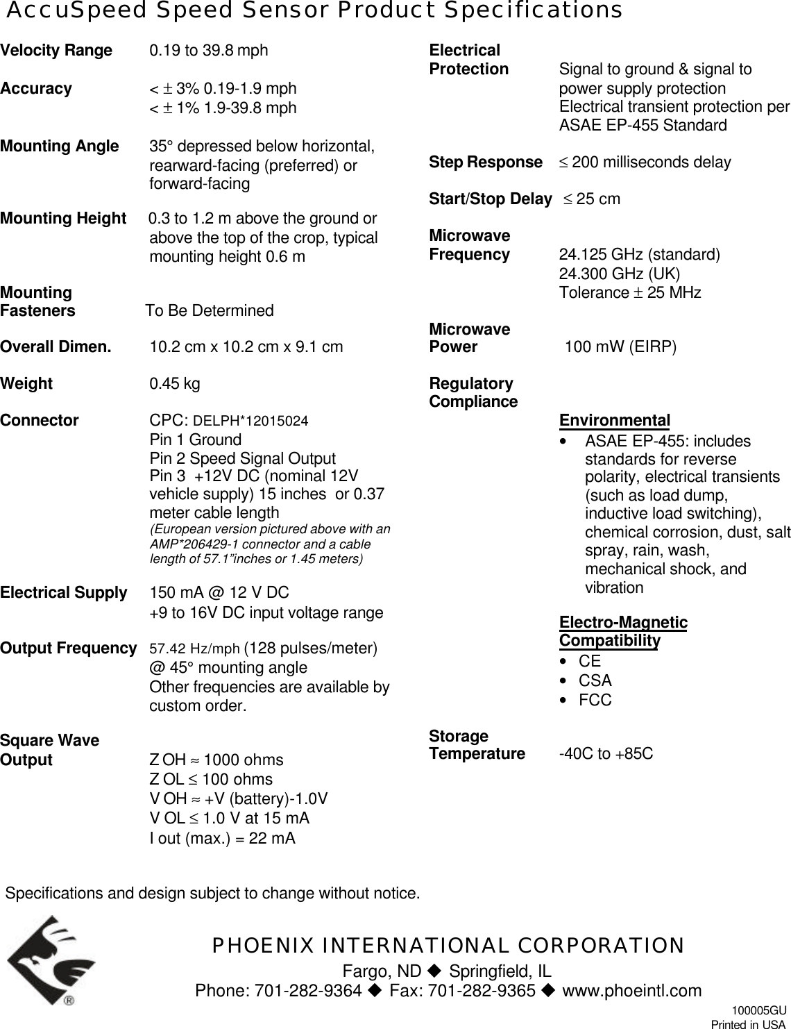 AccuSpeed Speed Sensor Product SpecificationsVelocity Range 0.19 to 39.8 mphAccuracy &lt; ± 3% 0.19-1.9 mph&lt; ± 1% 1.9-39.8 mphMounting Angle 35° depressed below horizontal,rearward-facing (preferred) orforward-facingMounting Height     0.3 to 1.2 m above the ground orabove the top of the crop, typicalmounting height 0.6 mMountingFasteners                To Be DeterminedOverall Dimen. 10.2 cm x 10.2 cm x 9.1 cmWeight 0.45 kgConnector CPC: DELPH*12015024 Pin 1 GroundPin 2 Speed Signal OutputPin 3  +12V DC (nominal 12Vvehicle supply) 15 inches  or 0.37meter cable length(European version pictured above with anAMP*206429-1 connector and a cablelength of 57.1”inches or 1.45 meters)Electrical Supply   150 mA @ 12 V DC+9 to 16V DC input voltage rangeOutput Frequency   57.42 Hz/mph (128 pulses/meter)@ 45° mounting angleOther frequencies are available bycustom order.Square WaveOutput   Z OH ≈ 1000 ohmsZ OL ≤ 100 ohmsV OH ≈ +V (battery)-1.0VV OL ≤ 1.0 V at 15 mAI out (max.) = 22 mAElectricalProtection  Signal to ground &amp; signal topower supply protectionElectrical transient protection perASAE EP-455 StandardStep Response ≤ 200 milliseconds delayStart/Stop Delay  ≤ 25 cmMicrowaveFrequency 24.125 GHz (standard)24.300 GHz (UK)Tolerance ± 25 MHzMicrowavePower                    100 mW (EIRP)RegulatoryCompliance Environmental• ASAE EP-455: includesstandards for reversepolarity, electrical transients(such as load dump,inductive load switching),chemical corrosion, dust, saltspray, rain, wash,mechanical shock, andvibrationElectro-MagneticCompatibility• CE• CSA• FCCStorageTemperature -40C to +85CSpecifications and design subject to change without notice.PHOENIX INTERNATIONAL CORPORATIONFargo, ND u Springfield, ILPhone: 701-282-9364 u Fax: 701-282-9365 u www.phoeintl.com100005GUPrinted in USA
