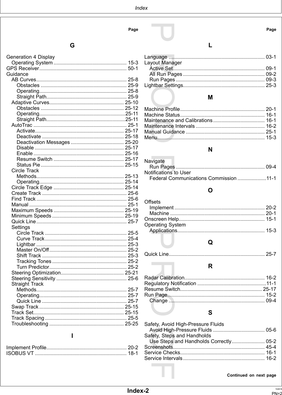 PROOFPROOFIndexPageGGeneration4DisplayOperatingSystem...................................................15-3GPSReceiver.............................................................50-1GuidanceABCurves...............................................................25-8Obstacles............................................................25-9Operating.............................................................25-8StraightPath........................................................25-9AdaptiveCurves....................................................25-10Obstacles..........................................................25-12Operating............................................................25-11StraightPath.......................................................25-11AutoTrac.................................................................25-1Activate..............................................................25-17Deactivate.........................................................25-18DeactivationMessages.....................................25-20Disable..............................................................25-17Enable...............................................................25-16ResumeSwitch.................................................25-17StatusPie..........................................................25-15CircleTrackMethods.............................................................25-13Operating...........................................................25-14CircleTrackEdge.................................................25-14CreateTrack...........................................................25-6FindTrack...............................................................25-6Manual....................................................................25-1MaximumSpeeds.................................................25-19MinimumSpeeds..................................................25-19QuickLine...............................................................25-7SettingsCircleTrack.........................................................25-5CurveTrack.........................................................25-4Lightbar...............................................................25-3MasterOn/Off......................................................25-2ShiftTrack...........................................................25-3TrackingTones....................................................25-2TurnPredictor......................................................25-2SteeringOptimization............................................25-21SteeringSensitivity.................................................25-6StraightTrackMethods...............................................................25-7Operating.............................................................25-7QuickLine...........................................................25-7SwapTrack...........................................................25-15TrackSet...............................................................25-15TrackSpacing.........................................................25-5Troubleshooting....................................................25-25IImplementProfile........................................................20-2ISOBUSVT................................................................18-1PageLLanguage...................................................................03-1LayoutManagerActiveSet................................................................09-1AllRunPages.........................................................09-2RunPages..............................................................09-3LightbarSettings.........................................................25-3MMachineProfile...........................................................20-1MachineStatus...........................................................16-1MaintenanceandCalibrations....................................16-1MaintenanceIntervals................................................16-2ManualGuidance.......................................................25-1Menu...........................................................................15-3NNavigateRunPages..............................................................09-4NotificationstoUserFederalCommunicationsCommission....................11-1OOffsetsImplement...............................................................20-2Machine..................................................................20-1OnscreenHelp............................................................15-1OperatingSystemApplications.............................................................15-3QQuickLine...................................................................25-7RRadarCalibration........................................................16-2RegulatoryNotification................................................11-1ResumeSwitch.........................................................25-17RunPage....................................................................15-2Change...................................................................09-4SSafety,AvoidHigh-PressureFluidsAvoidHigh-PressureFluids....................................05-6Safety,StepsandHandholdsUseStepsandHandholdsCorrectly.......................05-2Screenshots................................................................45-4ServiceChecks...........................................................16-1ServiceIntervals.........................................................16-2ContinuedonnextpageIndex-2102616PN=2