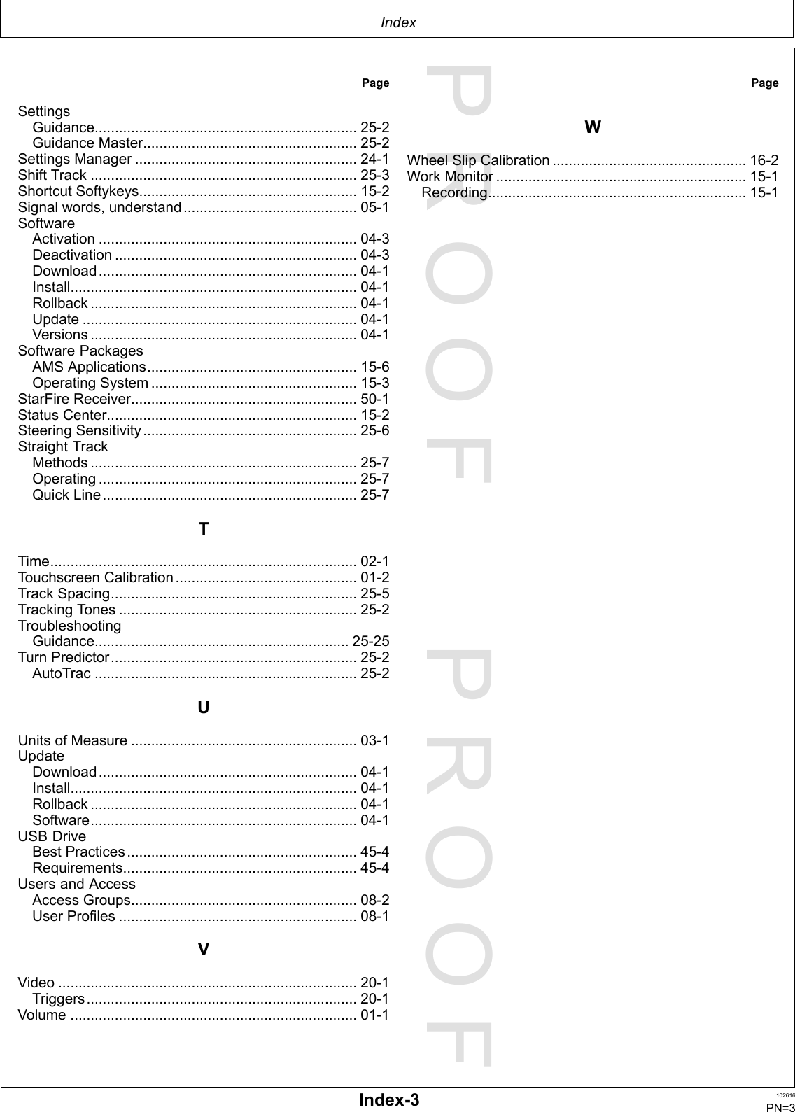 PROOFPROOFIndexPageSettingsGuidance.................................................................25-2GuidanceMaster.....................................................25-2SettingsManager.......................................................24-1ShiftTrack..................................................................25-3ShortcutSoftykeys......................................................15-2Signalwords,understand...........................................05-1SoftwareActivation................................................................04-3Deactivation............................................................04-3Download................................................................04-1Install.......................................................................04-1Rollback..................................................................04-1Update....................................................................04-1Versions..................................................................04-1SoftwarePackagesAMSApplications....................................................15-6OperatingSystem...................................................15-3StarFireReceiver........................................................50-1StatusCenter..............................................................15-2SteeringSensitivity.....................................................25-6StraightTrackMethods..................................................................25-7Operating................................................................25-7QuickLine...............................................................25-7TTime............................................................................02-1TouchscreenCalibration.............................................01-2TrackSpacing.............................................................25-5TrackingTones...........................................................25-2TroubleshootingGuidance...............................................................25-25TurnPredictor.............................................................25-2AutoTrac.................................................................25-2UUnitsofMeasure........................................................03-1UpdateDownload................................................................04-1Install.......................................................................04-1Rollback..................................................................04-1Software..................................................................04-1USBDriveBestPractices.........................................................45-4Requirements..........................................................45-4UsersandAccessAccessGroups........................................................08-2UserProfiles...........................................................08-1VVideo..........................................................................20-1Triggers...................................................................20-1Volume.......................................................................01-1PageWWheelSlipCalibration................................................16-2WorkMonitor..............................................................15-1Recording................................................................15-1Index-3102616PN=3