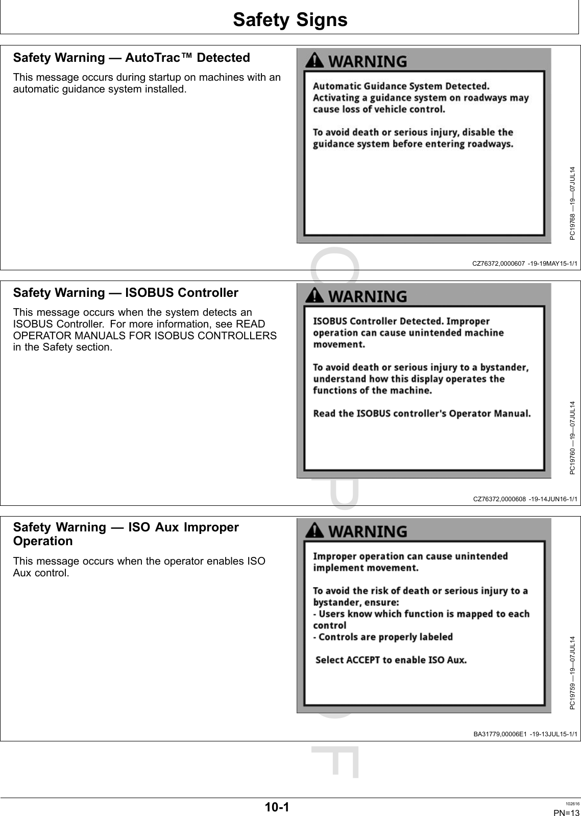 PROOFPROOFSafetySignsCZ76372,0000607-19-19MAY15-1/1CZ76372,0000608-19-14JUN16-1/1BA31779,00006E1-19-13JUL15-1/1SafetyWarning—AutoTrac™DetectedThismessageoccursduringstartuponmachineswithanautomaticguidancesysteminstalled.PC19768—19—07JUL14SafetyWarning—ISOBUSControllerThismessageoccurswhenthesystemdetectsanISOBUSController.Formoreinformation,seeREADOPERATORMANUALSFORISOBUSCONTROLLERSintheSafetysection.PC19760—19—07JUL14SafetyWarning—ISOAuxImproperOperationThismessageoccurswhentheoperatorenablesISOAuxcontrol.PC19759—19—07JUL1410-1102616PN=13