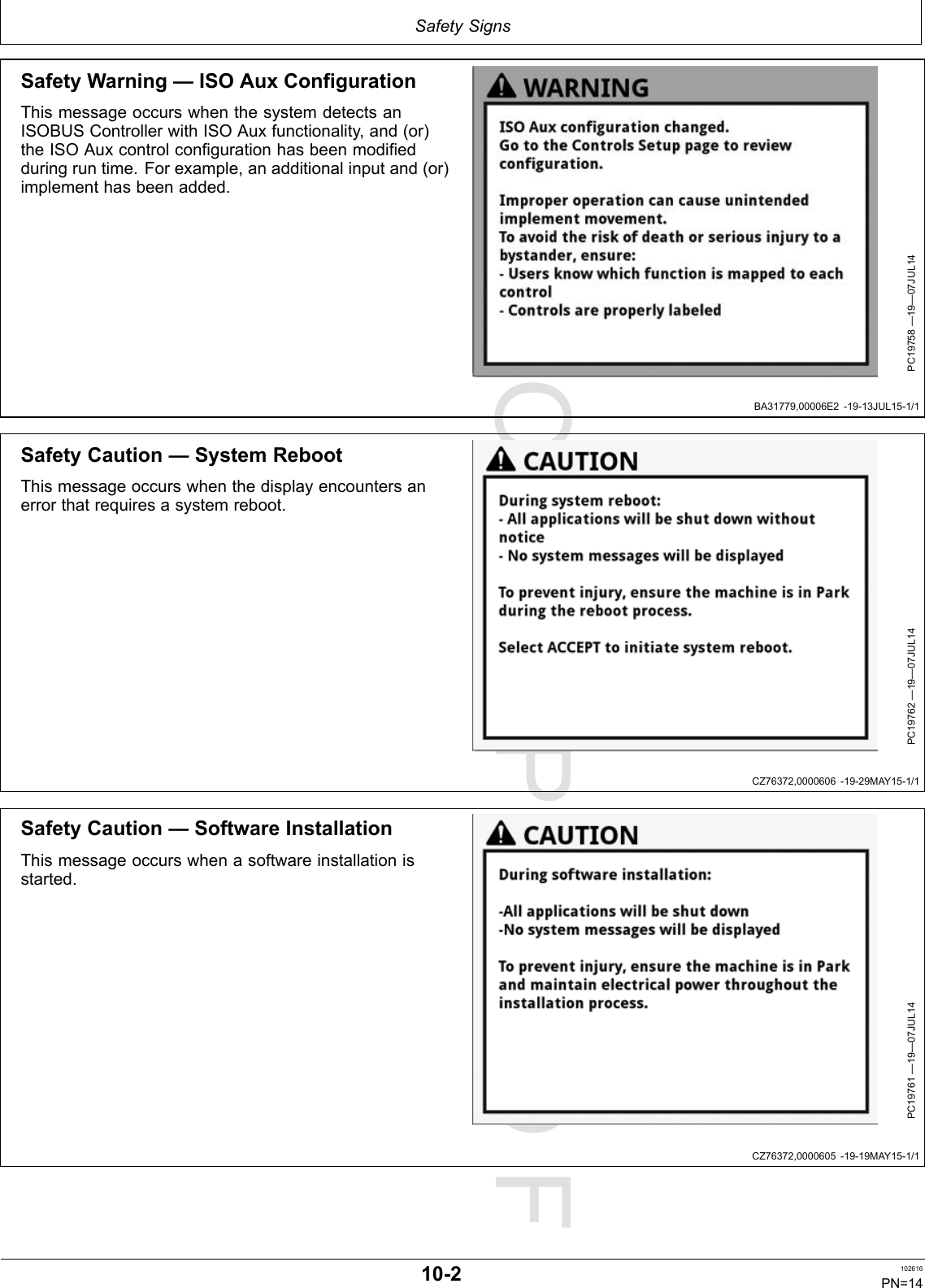 PROOFPROOFSafetySignsBA31779,00006E2-19-13JUL15-1/1CZ76372,0000606-19-29MAY15-1/1CZ76372,0000605-19-19MAY15-1/1SafetyWarning—ISOAuxConfigurationThismessageoccurswhenthesystemdetectsanISOBUSControllerwithISOAuxfunctionality,and(or)theISOAuxcontrolconfigurationhasbeenmodifiedduringruntime.Forexample,anadditionalinputand(or)implementhasbeenadded.PC19758—19—07JUL14SafetyCaution—SystemRebootThismessageoccurswhenthedisplayencountersanerrorthatrequiresasystemreboot.PC19762—19—07JUL14SafetyCaution—SoftwareInstallationThismessageoccurswhenasoftwareinstallationisstarted.PC19761—19—07JUL1410-2102616PN=14