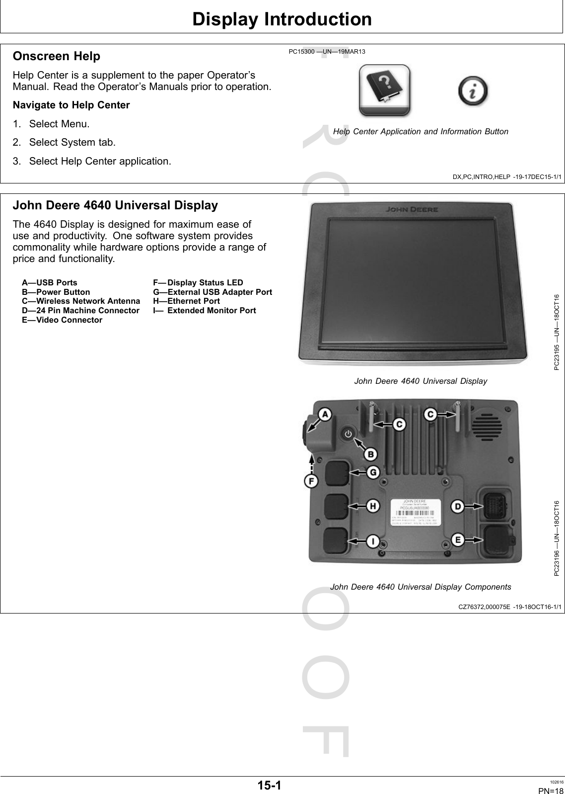 PROOFPROOFDisplayIntroductionDX,PC,INTRO,HELP-19-17DEC15-1/1CZ76372,000075E-19-18OCT16-1/1OnscreenHelpHelpCenterisasupplementtothepaperOperator’sManual.ReadtheOperator’sManualspriortooperation.NavigatetoHelpCenter1.SelectMenu.2.SelectSystemtab.3.SelectHelpCenterapplication.PC15300—UN—19MAR13HelpCenterApplicationandInformationButtonJohnDeere4640UniversalDisplayThe4640Displayisdesignedformaximumeaseofuseandproductivity.Onesoftwaresystemprovidescommonalitywhilehardwareoptionsprovidearangeofpriceandfunctionality.A—USBPortsB—PowerButtonC—WirelessNetworkAntennaD—24PinMachineConnectorE—VideoConnectorF—DisplayStatusLEDG—ExternalUSBAdapterPortH—EthernetPortI—ExtendedMonitorPortPC23195—UN—18OCT16JohnDeere4640UniversalDisplayPC23196—UN—18OCT16JohnDeere4640UniversalDisplayComponents15-1102616PN=18