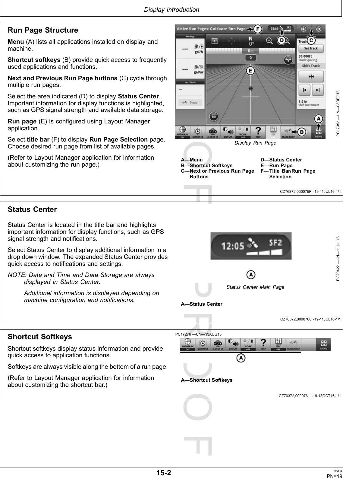 PROOFPROOFDisplayIntroductionCZ76372,000075F-19-11JUL16-1/1CZ76372,0000760-19-11JUL16-1/1CZ76372,0000761-19-18OCT16-1/1RunPageStructureMenu(A)listsallapplicationsinstalledondisplayandmachine.Shortcutsoftkeys(B)providequickaccesstofrequentlyusedapplicationsandfunctions.NextandPreviousRunPagebuttons(C)cyclethroughmultiplerunpages.Selecttheareaindicated(D)todisplayStatusCenter.Importantinformationfordisplayfunctionsishighlighted,suchasGPSsignalstrengthandavailabledatastorage.Runpage(E)isconfiguredusingLayoutManagerapplication.Selecttitlebar(F)todisplayRunPageSelectionpage.Choosedesiredrunpagefromlistofavailablepages.(RefertoLayoutManagerapplicationforinformationaboutcustomizingtherunpage.)PC17353—UN—03DEC13DisplayRunPageA—MenuB—ShortcutSoftkeysC—NextorPreviousRunPageButtonsD—StatusCenterE—RunPageF—TitleBar/RunPageSelectionStatusCenterStatusCenterislocatedinthetitlebarandhighlightsimportantinformationfordisplayfunctions,suchasGPSsignalstrengthandnotifications.SelectStatusCentertodisplayadditionalinformationinadropdownwindow.TheexpandedStatusCenterprovidesquickaccesstonotificationsandsettings.NOTE:DateandTimeandDataStoragearealwaysdisplayedinStatusCenter.Additionalinformationisdisplayeddependingonmachineconfigurationandnotifications.PC20422—UN—11JUL16StatusCenterMainPageA—StatusCenterShortcutSoftkeysShortcutsoftkeysdisplaystatusinformationandprovidequickaccesstoapplicationfunctions.Softkeysarealwaysvisiblealongthebottomofarunpage.(RefertoLayoutManagerapplicationforinformationaboutcustomizingtheshortcutbar.)PC17276—UN—13AUG13A—ShortcutSoftkeys15-2102616PN=19