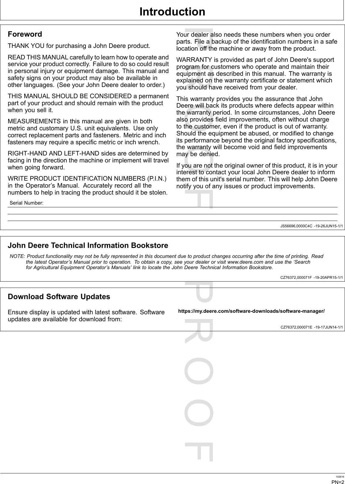 PROOFPROOFIntroductionJS56696,0000C4C-19-26JUN15-1/1CZ76372,000071F-19-20APR15-1/1CZ76372,000071E-19-17JUN14-1/1ForewordTHANKYOUforpurchasingaJohnDeereproduct.READTHISMANUALcarefullytolearnhowtooperateandserviceyourproductcorrectly.Failuretodosocouldresultinpersonalinjuryorequipmentdamage.Thismanualandsafetysignsonyourproductmayalsobeavailableinotherlanguages.(SeeyourJohnDeeredealertoorder.)THISMANUALSHOULDBECONSIDEREDapermanentpartofyourproductandshouldremainwiththeproductwhenyousellit.MEASUREMENTSinthismanualaregiveninbothmetricandcustomaryU.S.unitequivalents.Useonlycorrectreplacementpartsandfasteners.Metricandinchfastenersmayrequireaspecificmetricorinchwrench.RIGHT-HANDANDLEFT-HANDsidesaredeterminedbyfacinginthedirectionthemachineorimplementwilltravelwhengoingforward.WRITEPRODUCTIDENTIFICATIONNUMBERS(P .I.N.)intheOperator’sManual.Accuratelyrecordallthenumberstohelpintracingtheproductshoulditbestolen.Yourdealeralsoneedsthesenumberswhenyouorderparts.Fileabackupoftheidentificationnumbersinasafelocationoffthemachineorawayfromtheproduct.WARRANTYisprovidedaspartofJohnDeere&apos;ssupportprogramforcustomerswhooperateandmaintaintheirequipmentasdescribedinthismanual.Thewarrantyisexplainedonthewarrantycertificateorstatementwhichyoushouldhavereceivedfromyourdealer.ThiswarrantyprovidesyoutheassurancethatJohnDeerewillbackitsproductswheredefectsappearwithinthewarrantyperiod.Insomecircumstances,JohnDeerealsoprovidesfieldimprovements,oftenwithoutchargetothecustomer,eveniftheproductisoutofwarranty.Shouldtheequipmentbeabused,ormodifiedtochangeitsperformancebeyondtheoriginalfactoryspecifications,thewarrantywillbecomevoidandfieldimprovementsmaybedenied.Ifyouarenottheoriginalownerofthisproduct,itisinyourinteresttocontactyourlocalJohnDeeredealertoinformthemofthisunit&apos;sserialnumber.ThiswillhelpJohnDeerenotifyyouofanyissuesorproductimprovements.SerialNumber:JohnDeereTechnicalInformationBookstoreNOTE:Productfunctionalitymaynotbefullyrepresentedinthisdocumentduetoproductchangesoccurringafterthetimeofprinting.ReadthelatestOperator’sManualpriortooperation.Toobtainacopy,seeyourdealerorvisitwww.deere.comandusethe‘SearchforAgriculturalEquipmentOperator’sManuals’linktolocatetheJohnDeereT echnicalInformationBookstore.DownloadSoftwareUpdatesEnsuredisplayisupdatedwithlatestsoftware.Softwareupdatesareavailablefordownloadfrom:https://my.deere.com/software-downloads/software-manager/102616PN=2