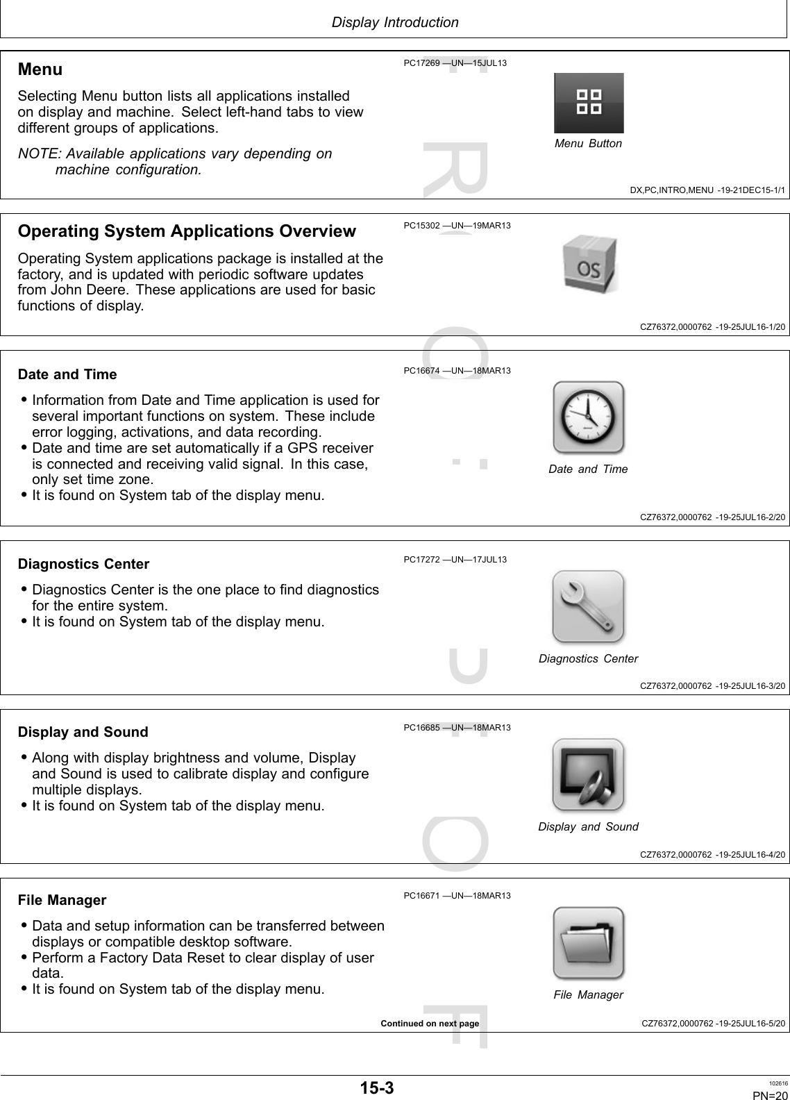 PROOFPROOFDisplayIntroductionDX,PC,INTRO,MENU-19-21DEC15-1/1CZ76372,0000762-19-25JUL16-1/20CZ76372,0000762-19-25JUL16-2/20CZ76372,0000762-19-25JUL16-3/20CZ76372,0000762-19-25JUL16-4/20ContinuedonnextpageCZ76372,0000762-19-25JUL16-5/20MenuSelectingMenubuttonlistsallapplicationsinstalledondisplayandmachine.Selectleft-handtabstoviewdifferentgroupsofapplications.NOTE:Availableapplicationsvarydependingonmachineconfiguration.PC17269—UN—15JUL13MenuButtonOperatingSystemApplicationsOverviewOperatingSystemapplicationspackageisinstalledatthefactory,andisupdatedwithperiodicsoftwareupdatesfromJohnDeere.Theseapplicationsareusedforbasicfunctionsofdisplay.PC15302—UN—19MAR13DateandTime•InformationfromDateandTimeapplicationisusedforseveralimportantfunctionsonsystem.Theseincludeerrorlogging,activations,anddatarecording.•DateandtimearesetautomaticallyifaGPSreceiverisconnectedandreceivingvalidsignal.Inthiscase,onlysettimezone.•ItisfoundonSystemtabofthedisplaymenu.PC16674—UN—18MAR13DateandTimeDiagnosticsCenter•DiagnosticsCenteristheoneplacetofinddiagnosticsfortheentiresystem.•ItisfoundonSystemtabofthedisplaymenu.PC17272—UN—17JUL13DiagnosticsCenterDisplayandSound•Alongwithdisplaybrightnessandvolume,DisplayandSoundisusedtocalibratedisplayandconfiguremultipledisplays.•ItisfoundonSystemtabofthedisplaymenu.PC16685—UN—18MAR13DisplayandSoundFileManager•Dataandsetupinformationcanbetransferredbetweendisplaysorcompatibledesktopsoftware.•PerformaFactoryDataResettocleardisplayofuserdata.•ItisfoundonSystemtabofthedisplaymenu.PC16671—UN—18MAR13FileManager15-3102616PN=20