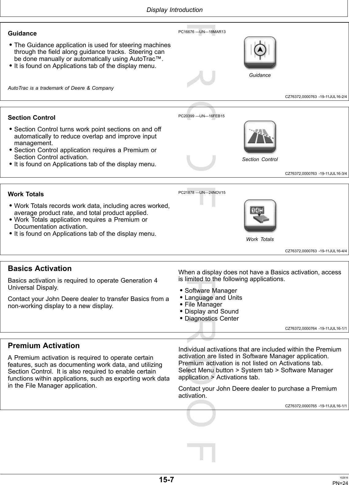 PROOFPROOFDisplayIntroductionCZ76372,0000763-19-11JUL16-2/4CZ76372,0000763-19-11JUL16-3/4CZ76372,0000763-19-11JUL16-4/4CZ76372,0000764-19-11JUL16-1/1CZ76372,0000765-19-11JUL16-1/1Guidance•TheGuidanceapplicationisusedforsteeringmachinesthroughthefieldalongguidancetracks.SteeringcanbedonemanuallyorautomaticallyusingAutoTrac™.•ItisfoundonApplicationstabofthedisplaymenu.PC16676—UN—18MAR13GuidanceAutoTracisatrademarkofDeere&amp;CompanySectionControl•SectionControlturnsworkpointsectionsonandoffautomaticallytoreduceoverlapandimproveinputmanagement.•SectionControlapplicationrequiresaPremiumorSectionControlactivation.•ItisfoundonApplicationstabofthedisplaymenu.PC20399—UN—16FEB15SectionControlWorkTotals•WorkTotalsrecordsworkdata,includingacresworked,averageproductrate,andtotalproductapplied.•WorkTotalsapplicationrequiresaPremiumorDocumentationactivation.•ItisfoundonApplicationstabofthedisplaymenu.PC21878—UN—24NOV15WorkTotalsBasicsActivationBasicsactivationisrequiredtooperateGeneration4UniversalDispaly.ContactyourJohnDeeredealertotransferBasicsfromanon-workingdisplaytoanewdisplay.WhenadisplaydoesnothaveaBasicsactivation,accessislimitedtothefollowingapplications.•SoftwareManager•LanguageandUnits•FileManager•DisplayandSound•DiagnosticsCenterPremiumActivationAPremiumactivationisrequiredtooperatecertainfeatures,suchasdocumentingworkdata,andutilizingSectionControl.Itisalsorequiredtoenablecertainfunctionswithinapplications,suchasexportingworkdataintheFileManagerapplication.IndividualactivationsthatareincludedwithinthePremiumactivationarelistedinSoftwareManagerapplication.PremiumactivationisnotlistedonActivationstab.SelectMenubutton&gt;Systemtab&gt;SoftwareManagerapplication&gt;Activationstab.ContactyourJohnDeeredealertopurchaseaPremiumactivation.15-7102616PN=24