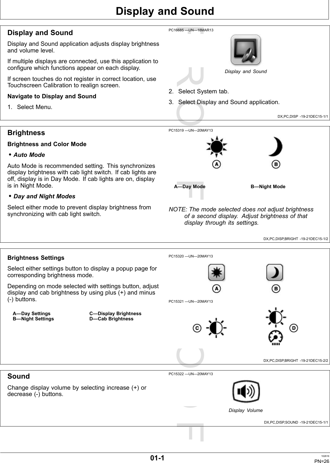 PROOFPROOFDisplayandSoundDX,PC,DISP-19-21DEC15-1/1DX,PC,DISP ,BRIGHT-19-21DEC15-1/2DX,PC,DISP ,BRIGHT-19-21DEC15-2/2DX,PC,DISP ,SOUND-19-21DEC15-1/1DisplayandSoundDisplayandSoundapplicationadjustsdisplaybrightnessandvolumelevel.Ifmultipledisplaysareconnected,usethisapplicationtoconfigurewhichfunctionsappearoneachdisplay.Ifscreentouchesdonotregisterincorrectlocation,useTouchscreenCalibrationtorealignscreen.NavigatetoDisplayandSound1.SelectMenu.PC16685—UN—18MAR13DisplayandSound2.SelectSystemtab.3.SelectDisplayandSoundapplication.BrightnessBrightnessandColorMode•AutoModeAutoModeisrecommendedsetting.Thissynchronizesdisplaybrightnesswithcablightswitch.Ifcablightsareoff,displayisinDayMode.Ifcablightsareon,displayisinNightMode.•DayandNightModesSelecteithermodetopreventdisplaybrightnessfromsynchronizingwithcablightswitch.PC15319—UN—20MAY13A—DayModeB—NightModeNOTE:Themodeselecteddoesnotadjustbrightnessofaseconddisplay.Adjustbrightnessofthatdisplaythroughitssettings.BrightnessSettingsSelecteithersettingsbuttontodisplayapopuppageforcorrespondingbrightnessmode.Dependingonmodeselectedwithsettingsbutton,adjustdisplayandcabbrightnessbyusingplus(+)andminus(-)buttons.A—DaySettingsB—NightSettingsC—DisplayBrightnessD—CabBrightnessPC15320—UN—20MAY13PC15321—UN—20MAY13SoundChangedisplayvolumebyselectingincrease(+)ordecrease(-)buttons.PC15322—UN—20MAY13DisplayVolume01-1102616PN=26