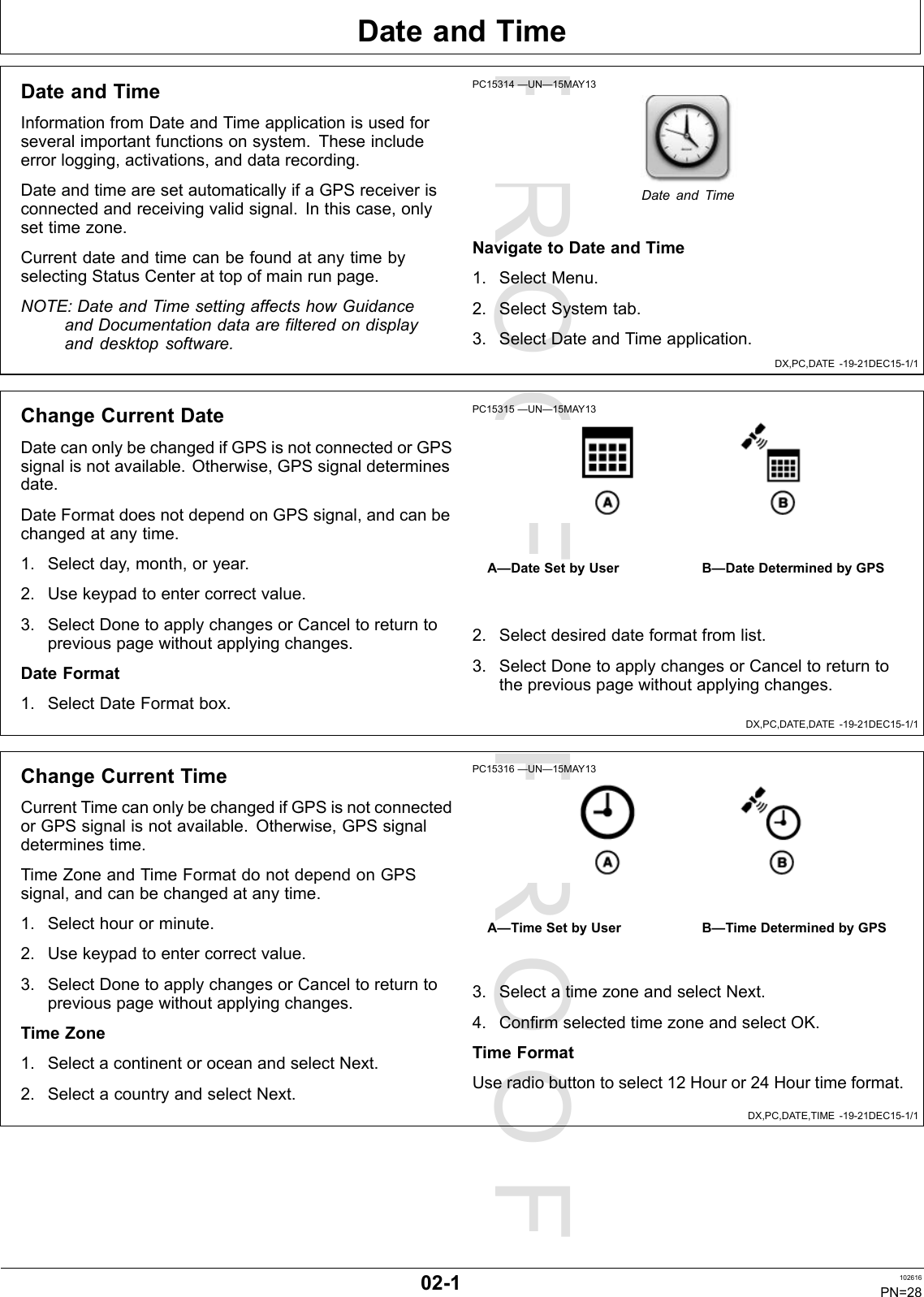 PROOFPROOFDateandTimeDX,PC,DATE-19-21DEC15-1/1DX,PC,DATE,DATE-19-21DEC15-1/1DX,PC,DATE,TIME-19-21DEC15-1/1DateandTimeInformationfromDateandTimeapplicationisusedforseveralimportantfunctionsonsystem.Theseincludeerrorlogging,activations,anddatarecording.DateandtimearesetautomaticallyifaGPSreceiverisconnectedandreceivingvalidsignal.Inthiscase,onlysettimezone.CurrentdateandtimecanbefoundatanytimebyselectingStatusCenterattopofmainrunpage.NOTE:DateandTimesettingaffectshowGuidanceandDocumentationdataarefilteredondisplayanddesktopsoftware.PC15314—UN—15MAY13DateandTimeNavigatetoDateandTime1.SelectMenu.2.SelectSystemtab.3.SelectDateandTimeapplication.ChangeCurrentDateDatecanonlybechangedifGPSisnotconnectedorGPSsignalisnotavailable.Otherwise,GPSsignaldeterminesdate.DateFormatdoesnotdependonGPSsignal,andcanbechangedatanytime.1.Selectday,month,oryear.2.Usekeypadtoentercorrectvalue.3.SelectDonetoapplychangesorCanceltoreturntopreviouspagewithoutapplyingchanges.DateFormat1.SelectDateFormatbox.PC15315—UN—15MAY13A—DateSetbyUserB—DateDeterminedbyGPS2.Selectdesireddateformatfromlist.3.SelectDonetoapplychangesorCanceltoreturntothepreviouspagewithoutapplyingchanges.ChangeCurrentTimeCurrentTimecanonlybechangedifGPSisnotconnectedorGPSsignalisnotavailable.Otherwise,GPSsignaldeterminestime.TimeZoneandTimeFormatdonotdependonGPSsignal,andcanbechangedatanytime.1.Selecthourorminute.2.Usekeypadtoentercorrectvalue.3.SelectDonetoapplychangesorCanceltoreturntopreviouspagewithoutapplyingchanges.TimeZone1.SelectacontinentoroceanandselectNext.2.SelectacountryandselectNext.PC15316—UN—15MAY13A—TimeSetbyUserB—TimeDeterminedbyGPS3.SelectatimezoneandselectNext.4.ConfirmselectedtimezoneandselectOK.TimeFormatUseradiobuttontoselect12Houror24Hourtimeformat.02-1102616PN=28