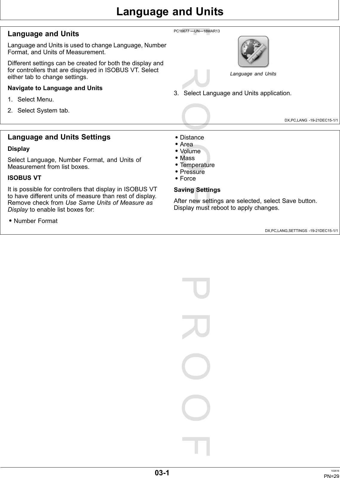 PROOFPROOFLanguageandUnitsDX,PC,LANG-19-21DEC15-1/1DX,PC,LANG,SETTINGS-19-21DEC15-1/1LanguageandUnitsLanguageandUnitsisusedtochangeLanguage,NumberFormat,andUnitsofMeasurement.DifferentsettingscanbecreatedforboththedisplayandforcontrollersthataredisplayedinISOBUSVT .Selecteithertabtochangesettings.NavigatetoLanguageandUnits1.SelectMenu.2.SelectSystemtab.PC16677—UN—18MAR13LanguageandUnits3.SelectLanguageandUnitsapplication.LanguageandUnitsSettingsDisplaySelectLanguage,NumberFormat,andUnitsofMeasurementfromlistboxes.ISOBUSVTItispossibleforcontrollersthatdisplayinISOBUSVTtohavedifferentunitsofmeasurethanrestofdisplay.RemovecheckfromUseSameUnitsofMeasureasDisplaytoenablelistboxesfor:•NumberFormat•Distance•Area•Volume•Mass•Temperature•Pressure•ForceSavingSettingsAfternewsettingsareselected,selectSavebutton.Displaymustreboottoapplychanges.03-1102616PN=29