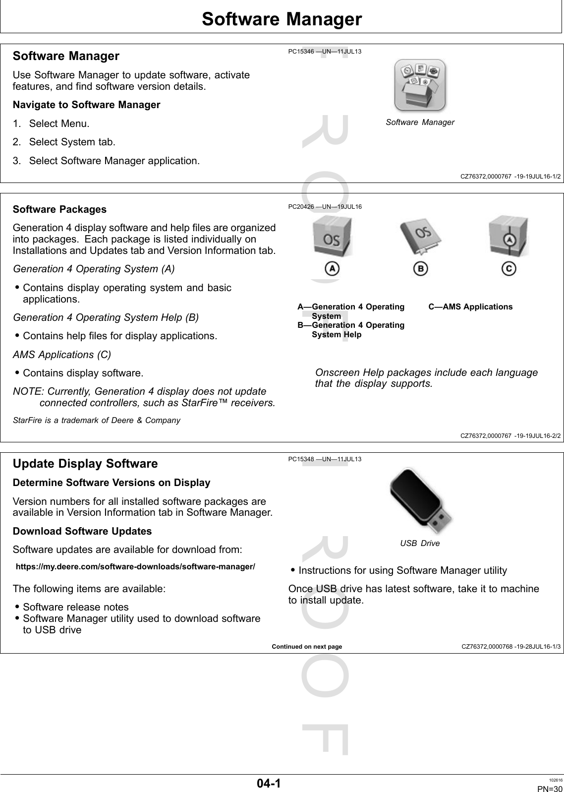 PROOFPROOFSoftwareManagerCZ76372,0000767-19-19JUL16-1/2CZ76372,0000767-19-19JUL16-2/2ContinuedonnextpageCZ76372,0000768-19-28JUL16-1/3SoftwareManagerUseSoftwareManagertoupdatesoftware,activatefeatures,andfindsoftwareversiondetails.NavigatetoSoftwareManager1.SelectMenu.2.SelectSystemtab.3.SelectSoftwareManagerapplication.PC15346—UN—11JUL13SoftwareManagerSoftwarePackagesGeneration4displaysoftwareandhelpfilesareorganizedintopackages.EachpackageislistedindividuallyonInstallationsandUpdatestabandVersionInformationtab.Generation4OperatingSystem(A)•Containsdisplayoperatingsystemandbasicapplications.Generation4OperatingSystemHelp(B)•Containshelpfilesfordisplayapplications.AMSApplications(C)•Containsdisplaysoftware.NOTE:Currently,Generation4displaydoesnotupdateconnectedcontrollers,suchasStarFire™receivers.PC20426—UN—19JUL16A—Generation4OperatingSystemB—Generation4OperatingSystemHelpC—AMSApplicationsOnscreenHelppackagesincludeeachlanguagethatthedisplaysupports.StarFireisatrademarkofDeere&amp;CompanyUpdateDisplaySoftwareDetermineSoftwareVersionsonDisplayVersionnumbersforallinstalledsoftwarepackagesareavailableinVersionInformationtabinSoftwareManager.DownloadSoftwareUpdatesSoftwareupdatesareavailablefordownloadfrom:https://my.deere.com/software-downloads/software-manager/Thefollowingitemsareavailable:•Softwarereleasenotes•SoftwareManagerutilityusedtodownloadsoftwaretoUSBdrivePC15348—UN—11JUL13USBDrive•InstructionsforusingSoftwareManagerutilityOnceUSBdrivehaslatestsoftware,takeittomachinetoinstallupdate.04-1102616PN=30