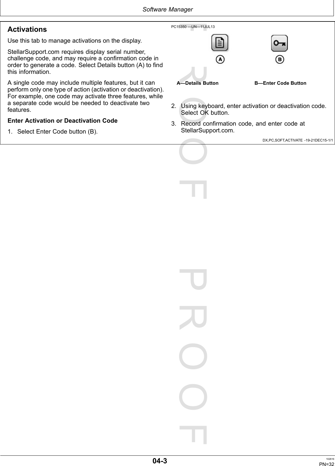 PROOFPROOFSoftwareManagerDX,PC,SOFT,ACTIVATE-19-21DEC15-1/1ActivationsUsethistabtomanageactivationsonthedisplay.StellarSupport.comrequiresdisplayserialnumber,challengecode,andmayrequireaconfirmationcodeinordertogenerateacode.SelectDetailsbutton(A)tofindthisinformation.Asinglecodemayincludemultiplefeatures,butitcanperformonlyonetypeofaction(activationordeactivation).Forexample,onecodemayactivatethreefeatures,whileaseparatecodewouldbeneededtodeactivatetwofeatures.EnterActivationorDeactivationCode1.SelectEnterCodebutton(B).PC15350—UN—11JUL13A—DetailsButtonB—EnterCodeButton2.Usingkeyboard,enteractivationordeactivationcode.SelectOKbutton.3.Recordconfirmationcode,andentercodeatStellarSupport.com.04-3102616PN=32