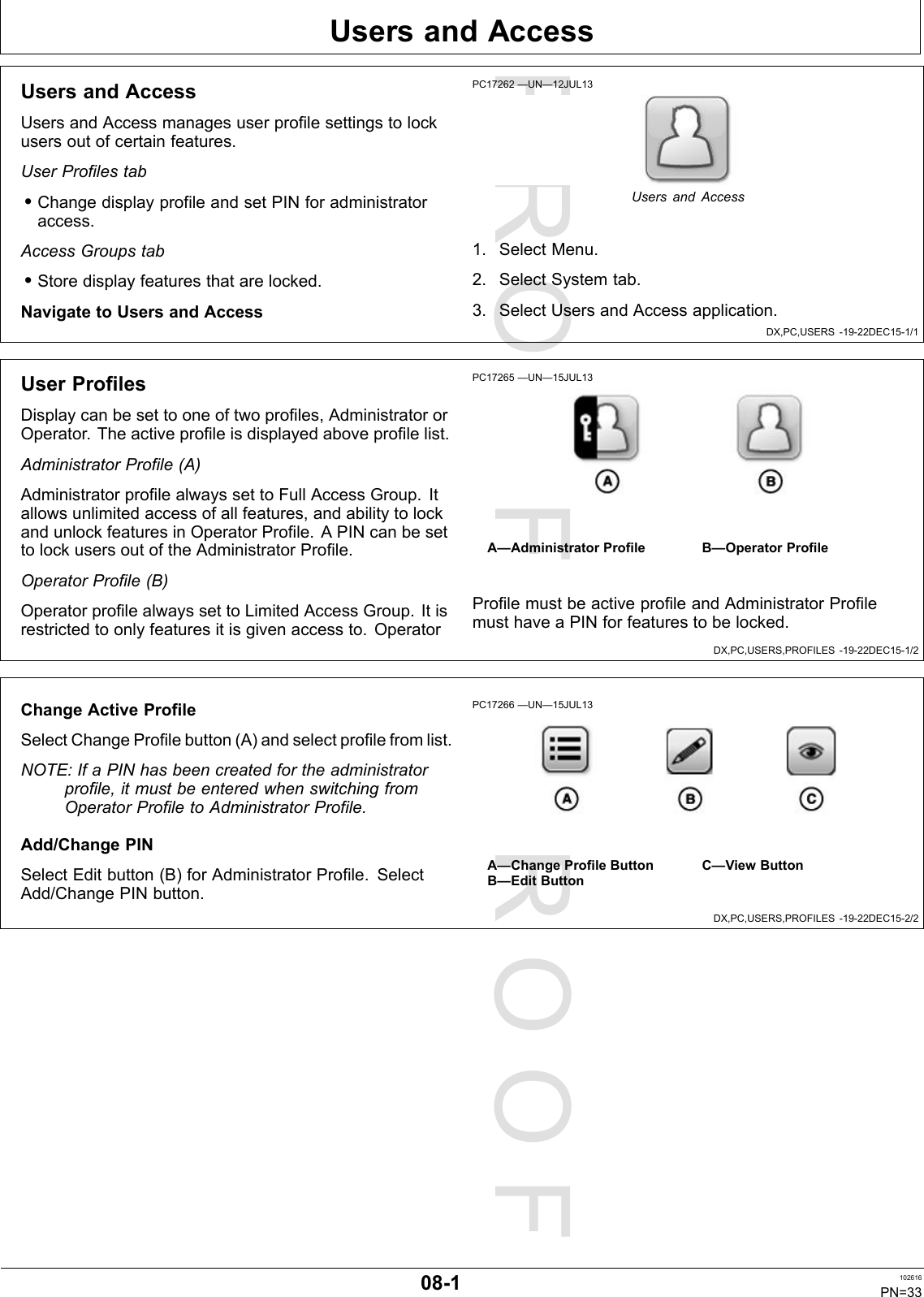 PROOFPROOFUsersandAccessDX,PC,USERS-19-22DEC15-1/1DX,PC,USERS,PROFILES-19-22DEC15-1/2DX,PC,USERS,PROFILES-19-22DEC15-2/2UsersandAccessUsersandAccessmanagesuserprofilesettingstolockusersoutofcertainfeatures.UserProfilestab•ChangedisplayprofileandsetPINforadministratoraccess.AccessGroupstab•Storedisplayfeaturesthatarelocked.NavigatetoUsersandAccessPC17262—UN—12JUL13UsersandAccess1.SelectMenu.2.SelectSystemtab.3.SelectUsersandAccessapplication.UserProfilesDisplaycanbesettooneoftwoprofiles,AdministratororOperator.Theactiveprofileisdisplayedaboveprofilelist.AdministratorProfile(A)AdministratorprofilealwayssettoFullAccessGroup.Itallowsunlimitedaccessofallfeatures,andabilitytolockandunlockfeaturesinOperatorProfile.APINcanbesettolockusersoutoftheAdministratorProfile.OperatorProfile(B)OperatorprofilealwayssettoLimitedAccessGroup.Itisrestrictedtoonlyfeaturesitisgivenaccessto.OperatorPC17265—UN—15JUL13A—AdministratorProfileB—OperatorProfileProfilemustbeactiveprofileandAdministratorProfilemusthaveaPINforfeaturestobelocked.ChangeActiveProfileSelectChangeProfilebutton(A)andselectprofilefromlist.NOTE:IfaPINhasbeencreatedfortheadministratorprofile,itmustbeenteredwhenswitchingfromOperatorProfiletoAdministratorProfile.Add/ChangePINSelectEditbutton(B)forAdministratorProfile.SelectAdd/ChangePINbutton.PC17266—UN—15JUL13A—ChangeProfileButtonB—EditButtonC—ViewButton08-1102616PN=33
