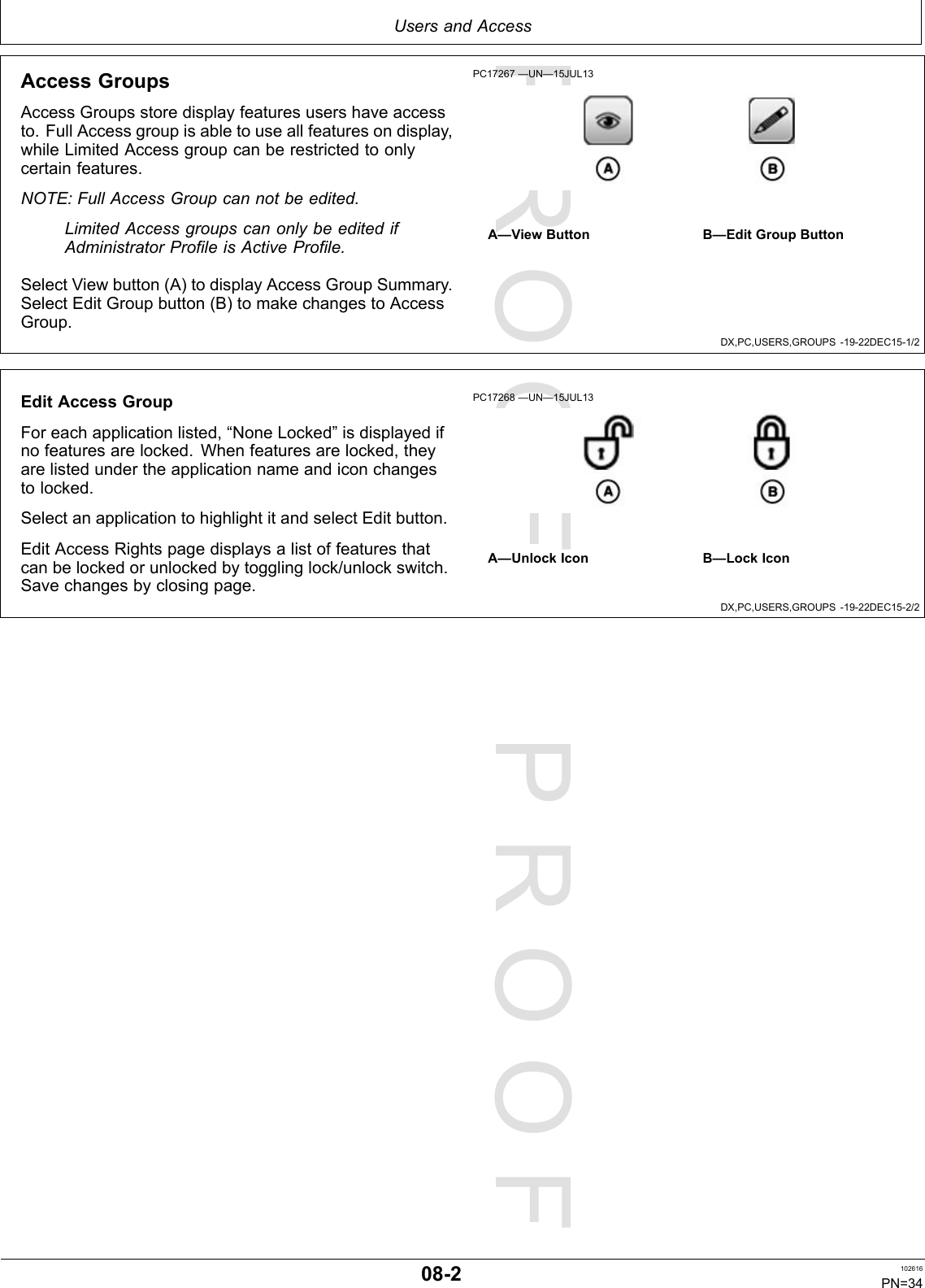 PROOFPROOFUsersandAccessDX,PC,USERS,GROUPS-19-22DEC15-1/2DX,PC,USERS,GROUPS-19-22DEC15-2/2AccessGroupsAccessGroupsstoredisplayfeaturesusershaveaccessto.FullAccessgroupisabletouseallfeaturesondisplay,whileLimitedAccessgroupcanberestrictedtoonlycertainfeatures.NOTE:FullAccessGroupcannotbeedited.LimitedAccessgroupscanonlybeeditedifAdministratorProfileisActiveProfile.SelectViewbutton(A)todisplayAccessGroupSummary.SelectEditGroupbutton(B)tomakechangestoAccessGroup.PC17267—UN—15JUL13A—ViewButtonB—EditGroupButtonEditAccessGroupForeachapplicationlisted,“NoneLocked”isdisplayedifnofeaturesarelocked.Whenfeaturesarelocked,theyarelistedundertheapplicationnameandiconchangestolocked.SelectanapplicationtohighlightitandselectEditbutton.EditAccessRightspagedisplaysalistoffeaturesthatcanbelockedorunlockedbytogglinglock/unlockswitch.Savechangesbyclosingpage.PC17268—UN—15JUL13A—UnlockIconB—LockIcon08-2102616PN=34