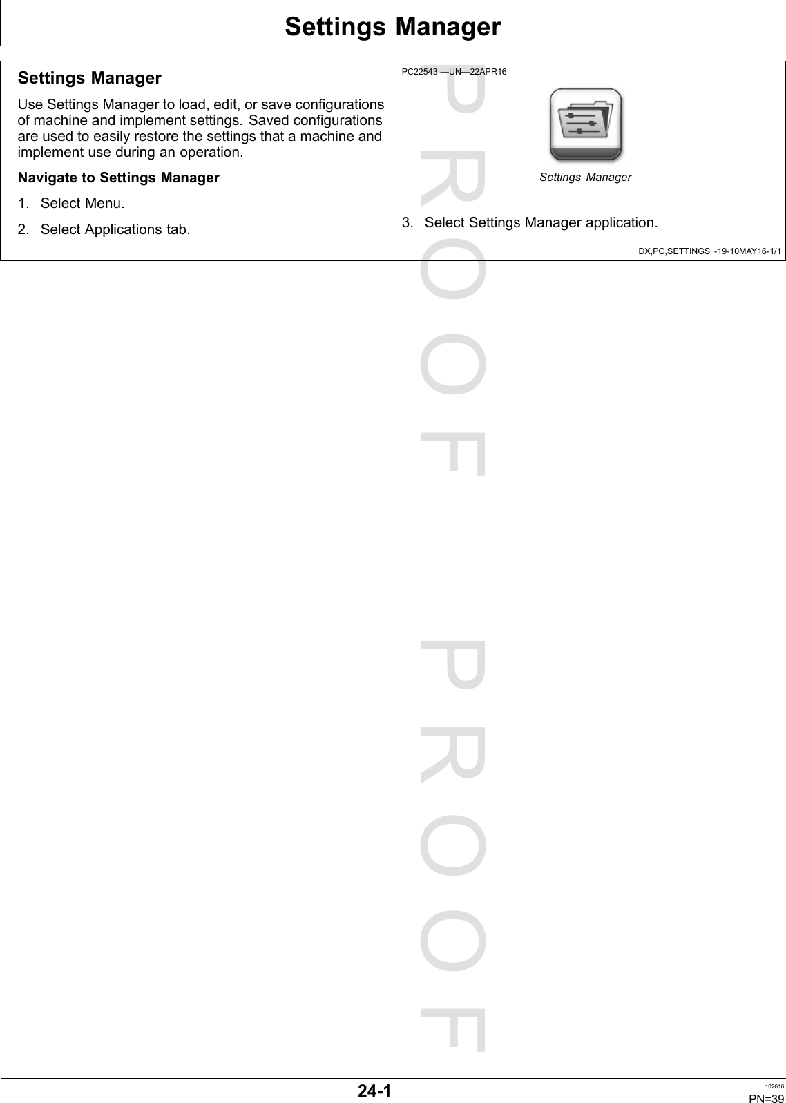 PROOFPROOFSettingsManagerDX,PC,SETTINGS-19-10MAY16-1/1SettingsManagerUseSettingsManagertoload,edit,orsaveconfigurationsofmachineandimplementsettings.Savedconfigurationsareusedtoeasilyrestorethesettingsthatamachineandimplementuseduringanoperation.NavigatetoSettingsManager1.SelectMenu.2.SelectApplicationstab.PC22543—UN—22APR16SettingsManager3.SelectSettingsManagerapplication.24-1102616PN=39