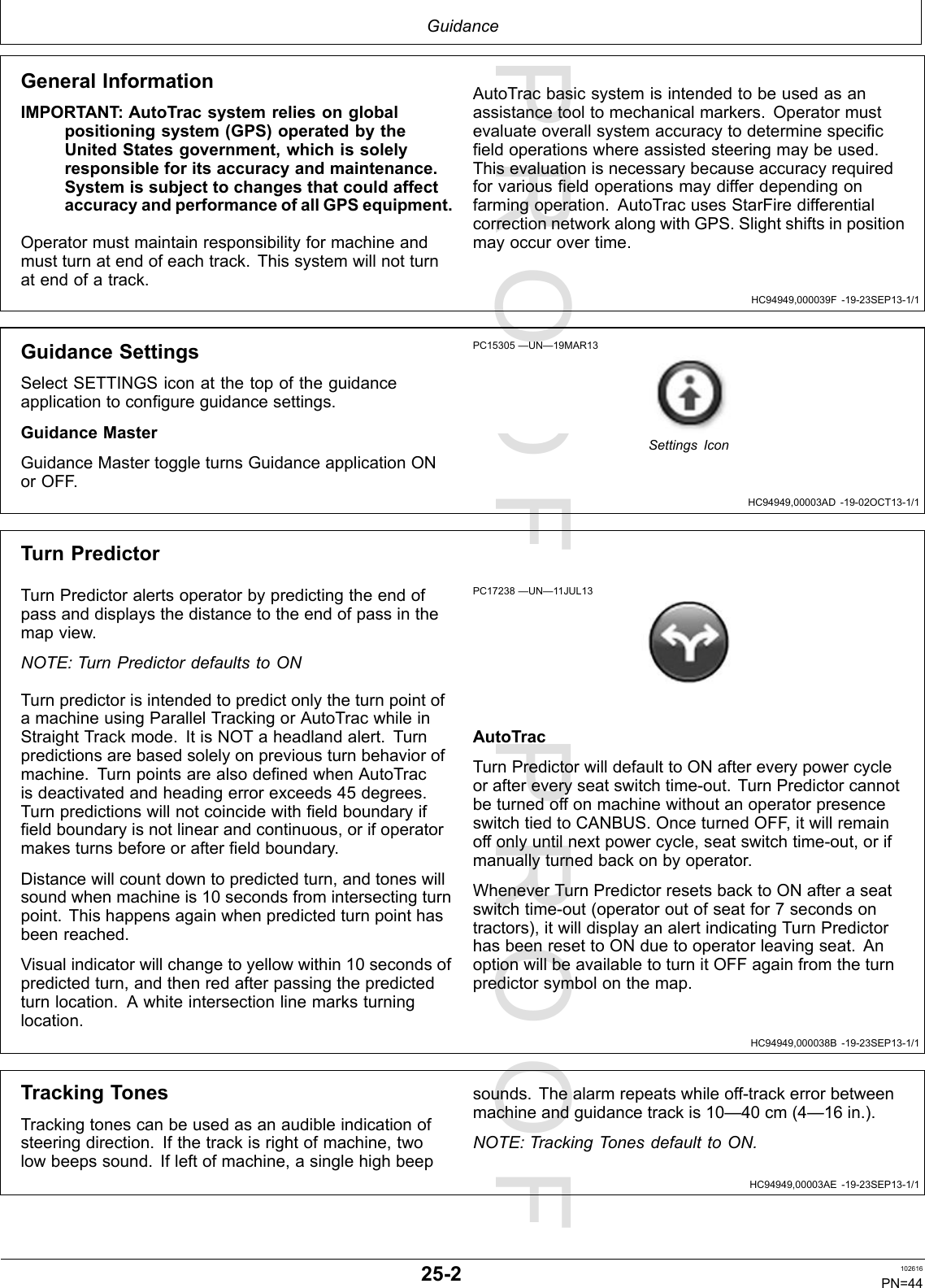 PROOFPROOFGuidanceHC94949,000039F-19-23SEP13-1/1HC94949,00003AD-19-02OCT13-1/1HC94949,000038B-19-23SEP13-1/1HC94949,00003AE-19-23SEP13-1/1GeneralInformationIMPORTANT :AutoTracsystemreliesonglobalpositioningsystem(GPS)operatedbytheUnitedStatesgovernment,whichissolelyresponsibleforitsaccuracyandmaintenance.SystemissubjecttochangesthatcouldaffectaccuracyandperformanceofallGPSequipment.Operatormustmaintainresponsibilityformachineandmustturnatendofeachtrack.Thissystemwillnotturnatendofatrack.AutoTracbasicsystemisintendedtobeusedasanassistancetooltomechanicalmarkers.Operatormustevaluateoverallsystemaccuracytodeterminespecificfieldoperationswhereassistedsteeringmaybeused.Thisevaluationisnecessarybecauseaccuracyrequiredforvariousfieldoperationsmaydifferdependingonfarmingoperation.AutoTracusesStarFiredifferentialcorrectionnetworkalongwithGPS.Slightshiftsinpositionmayoccurovertime.GuidanceSettingsSelectSETTINGSiconatthetopoftheguidanceapplicationtoconfigureguidancesettings.GuidanceMasterGuidanceMastertoggleturnsGuidanceapplicationONorOFF .PC15305—UN—19MAR13SettingsIconTurnPredictorTurnPredictoralertsoperatorbypredictingtheendofpassanddisplaysthedistancetotheendofpassinthemapview.NOTE:TurnPredictordefaultstoONTurnpredictorisintendedtopredictonlytheturnpointofamachineusingParallelTrackingorAutoTracwhileinStraightTrackmode.ItisNOTaheadlandalert.Turnpredictionsarebasedsolelyonpreviousturnbehaviorofmachine.TurnpointsarealsodefinedwhenAutoTracisdeactivatedandheadingerrorexceeds45degrees.Turnpredictionswillnotcoincidewithfieldboundaryiffieldboundaryisnotlinearandcontinuous,orifoperatormakesturnsbeforeorafterfieldboundary.Distancewillcountdowntopredictedturn,andtoneswillsoundwhenmachineis10secondsfromintersectingturnpoint.Thishappensagainwhenpredictedturnpointhasbeenreached.Visualindicatorwillchangetoyellowwithin10secondsofpredictedturn,andthenredafterpassingthepredictedturnlocation.Awhiteintersectionlinemarksturninglocation.PC17238—UN—11JUL13AutoTracTurnPredictorwilldefaulttoONaftereverypowercycleoraftereveryseatswitchtime-out.TurnPredictorcannotbeturnedoffonmachinewithoutanoperatorpresenceswitchtiedtoCANBUS.OnceturnedOFF ,itwillremainoffonlyuntilnextpowercycle,seatswitchtime-out,orifmanuallyturnedbackonbyoperator.WheneverTurnPredictorresetsbacktoONafteraseatswitchtime-out(operatoroutofseatfor7secondsontractors),itwilldisplayanalertindicatingTurnPredictorhasbeenresettoONduetooperatorleavingseat.AnoptionwillbeavailabletoturnitOFFagainfromtheturnpredictorsymbolonthemap.TrackingTonesTrackingtonescanbeusedasanaudibleindicationofsteeringdirection.Ifthetrackisrightofmachine,twolowbeepssound.Ifleftofmachine,asinglehighbeepsounds.Thealarmrepeatswhileoff-trackerrorbetweenmachineandguidancetrackis10—40cm(4—16in.).NOTE:TrackingTonesdefaulttoON.25-2102616PN=44
