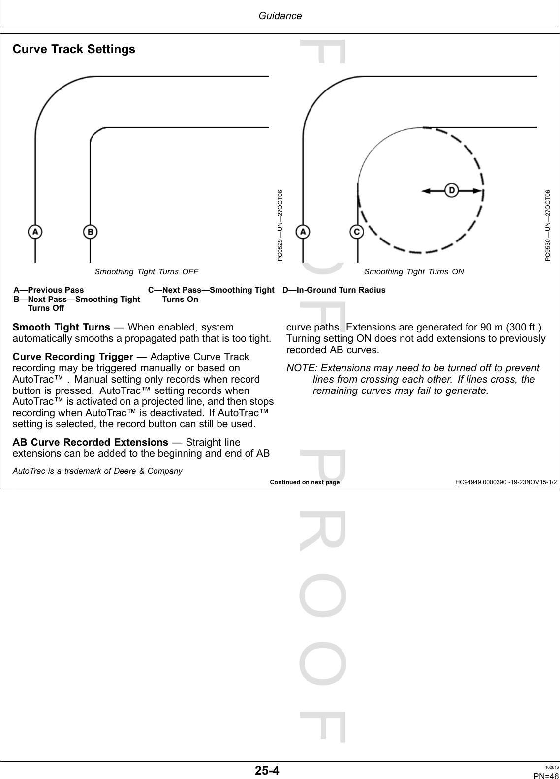 PROOFPROOFGuidanceContinuedonnextpageHC94949,0000390-19-23NOV15-1/2CurveTrackSettingsPC9529—UN—27OCT06SmoothingTightTurnsOFFPC9530—UN—27OCT06SmoothingTightTurnsONA—PreviousPassB—NextPass—SmoothingTightTurnsOffC—NextPass—SmoothingTightTurnsOnD—In-GroundTurnRadiusSmoothTightTurns—Whenenabled,systemautomaticallysmoothsapropagatedpaththatistootight.CurveRecordingTrigger—AdaptiveCurveTrackrecordingmaybetriggeredmanuallyorbasedonAutoTrac™.Manualsettingonlyrecordswhenrecordbuttonispressed.AutoTrac™settingrecordswhenAutoTrac™isactivatedonaprojectedline,andthenstopsrecordingwhenAutoTrac™isdeactivated.IfAutoTrac™settingisselected,therecordbuttoncanstillbeused.ABCurveRecordedExtensions—StraightlineextensionscanbeaddedtothebeginningandendofABcurvepaths.Extensionsaregeneratedfor90m(300ft.).TurningsettingONdoesnotaddextensionstopreviouslyrecordedABcurves.NOTE:Extensionsmayneedtobeturnedofftopreventlinesfromcrossingeachother.Iflinescross,theremainingcurvesmayfailtogenerate.AutoTracisatrademarkofDeere&amp;Company25-4102616PN=46